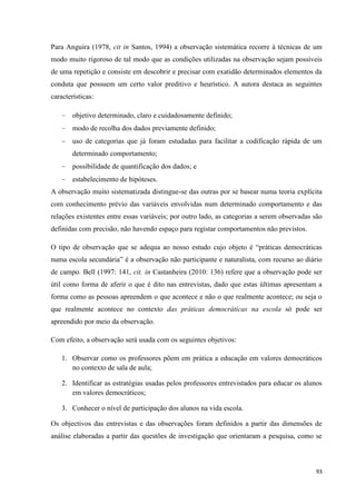 93
Para Anguira (1978, cit in Santos, 1994) a observação sistemática recorre à técnicas de um
modo muito rigoroso de tal modo que as condições utilizadas na observação sejam possíveis
de uma repetição e consiste em descobrir e precisar com exatidão determinados elementos da
conduta que possuem um certo valor preditivo e heurístico. A autora destaca as seguintes
características:
objetivo determinado, claro e cuidadosamente definido;
modo de recolha dos dados previamente definido;
uso de categorias que já foram estudadas para facilitar a codificação rápida de um
determinado comportamento;
possibilidade de quantificação dos dados; e
estabelecimento de hipóteses.
A observação muito sistematizada distingue-se das outras por se basear numa teoria explícita
com conhecimento prévio das variáveis envolvidas num determinado comportamento e das
relações existentes entre essas variáveis; por outro lado, as categorias a serem observadas são
definidas com precisão, não havendo espaço para registar comportamentos não previstos.
O tipo de observação que se adequa ao nosso estudo cujo objeto é ―práticas democráticas
numa escola secundária‖ é a observação não participante e naturalista, com recurso ao diário
de campo. Bell (1997: 141, cit. in Castanheira (2010: 136) refere que a observação pode ser
útil como forma de aferir o que é dito nas entrevistas, dado que estas últimas apresentam a
forma como as pessoas apreendem o que acontece e não o que realmente acontece; ou seja o
que realmente acontece no contexto das práticas democráticas na escola só pode ser
apreendido por meio da observação.
Com efeito, a observação será usada com os seguintes objetivos:
1. Observar como os professores põem em prática a educação em valores democráticos
no contexto de sala de aula;
2. Identificar as estratégias usadas pelos professores entrevistados para educar os alunos
em valores democráticos;
3. Conhecer o nível de participação dos alunos na vida escola.
Os objectivos das entrevistas e das observações foram definidos a partir das dimensões de
análise elaboradas a partir das questões de investigação que orientaram a pesquisa, como se
 