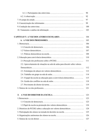 xi
6.1.1. Participantes das entrevistas…………………………………………… 90
6.2. A observação……………………………………………………………….. 92
7. O campo de estudo………………………………………………………………... 97
8. Caracterização dos informantes ………………………………………………….. 99
9. Condução das entrevistas…………………………………………………………. 100
10. Tratamento e análise da informação ……………………………………………. 103
CAPITULO V: A VOZ DOS ATORES ESCOLARES………………………………. 104
A. A VOZ DOS PROESSORES………………………………………………. 105
1. Democracia………………………………………………………………………. 106
1.1.Conceito de democracia……………………………………………………. 106
1.2 Valores democráticos……………………………………………………….. 107
1.3. Práticas democráticas na escola……………………………………………. 108
2. Educação para convivência democrática…………………………………………. 110
2.1.Perceção dos professores sobre o PCESG………………………………….. 111
2.2. Aproveitamento de situações na sala de aulas para discutir sobre valores
Democráticos……………………………………………………………………. 112
2.3. Estratégias de educar em valores democráticos……………………………. 112
2.4. Trabalho em grupo na sala de aulas………………………………………... 114
2.5. O papel da escola na educação para a convivência democrática…………... 115
2.6. Gestão dos conflitos na sala de aulas………………………………………. 118
2.7. Provimento do diretor de turma……………………………………………. 119
3. Síntese da voz dos professores……………………………………………………. 121
B. A VOZ DO DIRETOR DA ESCOLA………………………………………… 123
1.Democracia ……………………………………………………………………….. 123
1.1 Conceito de democracia…………………………………………………….. 123
1.2.Papel da escola na promoção dos valores democráticos……………………. 124
2. Diretrizes do PCESG sobre a educação em valores democráticos………………... 124
3. Participação dos alunos na tomada de decisões na escola………………………... 125
4. Organizações autónomas dos alunos na escola…………………………………… 126
5. Síntese da voz do diretor …………………………………………………………. 127
 