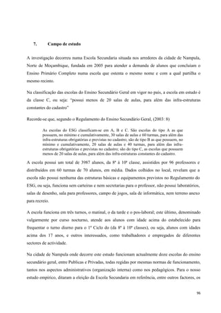 96
7. Campo de estudo
A investigação decorreu numa Escola Secundaria situada nos arredores da cidade de Nampula,
Norte de Moçambique, fundada em 2005 para atender a demanda de alunos que concluíam o
Ensino Primário Completo numa escola que ostenta o mesmo nome e com a qual partilha o
mesmo recinto.
Na classificação das escolas do Ensino Secundário Geral em vigor no país, a escola em estudo é
da classe C, ou seja: ―possui menos de 20 salas de aulas, para além das infra-estruturas
constantes do cadastro‖
Recorde-se que, segundo o Regulamento do Ensino Secundário Geral, (2003: 8)
As escolas do ESG classificam-se em A, B e C. São escolas do tipo A as que
possuem, no mínimo e cumulativamente, 30 salas de aulas e 60 turmas, para além das
infra-estruturas obrigatórias e previstas no cadastro; são de tipo B as que possuem, no
mínimo e cumulativamente, 20 salas de aulas e 40 turmas, para além das infra-
estruturas obrigatórias e previstas no cadastro; são do tipo C, as escolas que possuem
menos de 20 salas de aulas, para além das infra-estruturas constantes do cadastro.
A escola possui um total de 3987 alunos, da 8ª à 10ª classe, assistidos por 96 professores e
distribuídos em 60 turmas de 70 alunos, em média. Dados colhidos no local, revelam que a
escola não possui nenhuma das estruturas básicas e equipamentos previstos no Regulamento do
ESG, ou seja, funciona sem carteiras e nem secretarias para o professor, não possui laboratórios,
salas de desenho, sala para professores, campo de jogos, sala de informática, nem terreno anexo
para recreio.
A escola funciona em três turnos, o matinal, o da tarde e o pos-laboral; este último, denominado
vulgarmente por curso nocturno, atende aos alunos com idade acima do estabelecido para
frequentar o turno diurno para o 1º Ciclo do (da 8ª à 10ª classes), ou seja, alunos com idades
acima dos 17 anos, e outros interessados, como trabalhadores e empregados de diferentes
sectores de actividade.
Na cidade de Nampula onde decorre este estudo funcionam actualmente doze escolas do ensino
secundário geral, entre Publicas e Privadas, todas regidas por mesmas normas de funcionamento,
tantos nos aspectos administrativos (organização interna) como nos pedagógicos. Para o nosso
estudo empírico, ditaram a eleição da Escola Secundaria em referência, entre outros factores, os
 