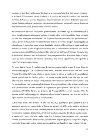 97
seguintes: o facto de a escola, apesar de situar-se na zona suburbana, é de fácil acesso, posiciona-
se acerca de 300 metros da estrada Nacional n° 8, que liga a Cidade de Nampula com a vizinha
província de Niassa; a escola é frequentada fundamentalmente por alunos de famílias de poucas
posses, fundamentalmente camponeses e comerciantes informais, muitos deles que se fixaram na
área como deslocados de guerra durante o conflito armado.
As características da escola e dos alunos que frequentam a escola têm algo de similaridade com o
nosso passado enquanto aluno, deste o ensino primário, até ao ensino secundário, o que provocou
em mim uma paixão por aquela escola e me despertou interesse em conhece-lo ―profundamente‖
seja de que modo fosse; refiro-me concretamente ao nível económico dos pais e encarregados de
educação que é, como disse antes, abaixo do cidadão médio em Moçambique, à precariedade dos
edifícios da escola; a falta de apetrechos básicos para o funcionamento normal de uma escola
secundaria, tais como Biblioteca, Sala com kits laboratoriais de Física, Química e Biologia, Sala
de Professores, Gabinete para as disciplinas, Sala para posto médico, Campo de Jogos, Cantina,
Casas de banho condignos (masculino e feminino, para alunos e professores, em separado) e
vasto Terreno anexo para recreio.
Por outro lado a Escola Secundaria onde decorreu o nosso estudo é a sede de uma Zona de
Influencia Pedagógica (ZIP) e, como dissemos antes, partilha o mesmo espaço com uma Escola
Primaria Completa (EPC) que ostenta o mesmo nome; o fato de a escola ser frequentada por
alunos provenientes de famílias pobres, em nossa opinião, justifica que ela seja um caso
relevante para merecer um estudo sobre práticas democráticas no contexto escolar, sabido que
―os mais pobres e [por conseguinte] destituídos de recursos políticos, são também aqueles que
mais provavelmente estarão ausentes de experiencias participativas‖ Vita (2003:119 cit in
Luchmann, 2007:187). Parte-se do principio de Procacci (1993:16 cit in Jaccoud, 2008: 3),
segundo o qual ―os [alunos] pobres não podem não ser iguais‖ aos outros com recursos razoáveis
e provenientes em famílias acima do cidadão médio.
Ainda pesou o facto de e a escola ser uma sede da ZIP, o que implica que o director da escola
secundaria exerce, por acumulação, a função do director da ZIP; assim acha-se pertinente
perceber como o director da ZIP contribui para que a educação escolar assuma o seu papel de
promotora de cidadania democrática, envolvendo os alunos na gestão da vida da escola; assume-
se, desde modo, que a educação escolar, para alem de instruir, deve promover entre, alunos das
camadas economicamente desfavorecidas, as habilidades de participação da vida politica do país,
rompendo, desde modo, o ciclo vicioso que os prende na teia da pobreza e de exclusão politica.
 