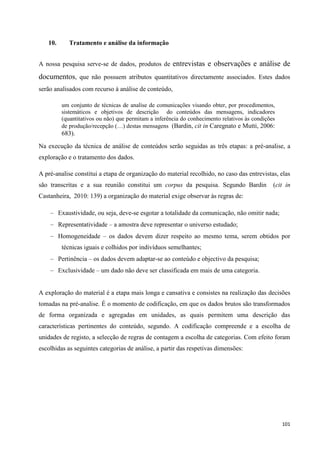 101
10. Tratamento e análise da informação
A nossa pesquisa serve-se de dados, produtos de entrevistas e observações e análise de
documentos, que não possuem atributos quantitativos directamente associados. Estes dados
serão analisados com recurso à análise de conteúdo,
um conjunto de técnicas de analise de comunicações visando obter, por procedimentos,
sistemáticos e objetivos de descrição do conteúdos das mensagens, indicadores
(quantitativos ou não) que permitam a inferência do conhecimento relativos às condições
de produção/recepção (…) destas mensagens (Bardin, cit in Caregnato e Mutti, 2006:
683).
Na execução da técnica de análise de conteúdos serão seguidas as três etapas: a pré-analise, a
exploração e o tratamento dos dados.
A pré-analise constitui a etapa de organização do material recolhido, no caso das entrevistas, elas
são transcritas e a sua reunião constitui um corpus da pesquisa. Segundo Bardin (cit in
Castanheira, 2010: 139) a organização do material exige observar às regras de:
Exaustividade, ou seja, deve-se esgotar a totalidade da comunicação, não omitir nada;
Representatividade – a amostra deve representar o universo estudado;
Homogeneidade – os dados devem dizer respeito ao mesmo tema, serem obtidos por
técnicas iguais e colhidos por indivíduos semelhantes;
Pertinência – os dados devem adaptar-se ao conteúdo e objectivo da pesquisa;
Exclusividade – um dado não deve ser classificada em mais de uma categoria.
A exploração do material é a etapa mais longa e cansativa e consistes na realização das decisões
tomadas na pré-analise. É o momento de codificação, em que os dados brutos são transformados
de forma organizada e agregadas em unidades, as quais permitem uma descrição das
características pertinentes do conteúdo, segundo. A codificação compreende e a escolha de
unidades de registo, a selecção de regras de contagem a escolha de categorias. Com efeito foram
escolhidas as seguintes categorias de análise, a partir das respetivas dimensões:
 