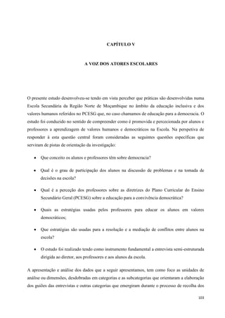 103
CAPÍTULO V
A VOZ DOS ATORES ESCOLARES
O presente estudo desenvolveu-se tendo em vista perceber que práticas são desenvolvidas numa
Escola Secundária da Região Norte de Moçambique no âmbito da educação inclusiva e dos
valores humanos referidos no PCESG que, no caso chamamos de educação para a democracia. O
estudo foi conduzido no sentido de compreender como é promovida e percecionada por alunos e
professores a aprendizagem de valores humanos e democráticos na Escola. Na perspetiva de
responder à esta questão central foram consideradas as seguintes questões específicas que
serviram de pistas de orientação da investigação:
Que conceito os alunos e professores têm sobre democracia?
Qual é o grau de participação dos alunos na discussão de problemas e na tomada de
decisões na escola?
Qual é a perceção dos professores sobre as diretrizes do Plano Curricular do Ensino
Secundário Geral (PCESG) sobre a educação para a convivência democrática?
Quais as estratégias usadas pelos professores para educar os alunos em valores
democráticos;
Que estratégias são usadas para a resolução e a mediação de conflitos entre alunos na
escola?
O estudo foi realizado tendo como instrumento fundamental a entrevista semi-estruturada
dirigida ao diretor, aos professores e aos alunos da escola.
A apresentação e análise dos dados que a seguir apresentamos, tem como foco as unidades de
análise ou dimensões, desdobradas em categorias e as subcategorias que orientaram a elaboração
dos guiões das entrevistas e outras categorias que emergiram durante o processo de recolha dos
 
