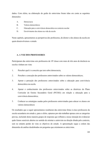 104
dados. Com efeito, na elaboração do guião de entrevistas foram tidas em conta as seguintes
dimensões:
A. Democracia
B. Valores democráticos
C. Educação para a convivência democrática no contexto escolar
D. Envolvimento dos alunos na vida da escola
Neste capítulo, apresentamos as perspetivas dos professores, do diretor e dos alunos da escola em
quem desenvolvemos o estudo.
A. A VOZ DOS PROFESSORES
Participaram das entrevistas seis professores da 10ª classe com mais de três anos de docência na
escola e tinham em vista:
1. Perceber qual é o conceito que tem sobre democracia;
2. Perceber a conceção dos professores entrevistados sobre os valores democráticos;
3. Apurar a perceção dos professores entrevistados sobre a educação para convivência
democrática na escola.
4. Apurar o conhecimento dos professores entrevistados sobre as diretrizes do Plano
Curricular do Ensino Secundário Geral (PCESG) em relação a educação para a
convivência democrática;
5. Conhecer as estratégias usadas pelos professores entrevistados para educar os alunos em
valores democráticos
Os resultados que a seguir apresentamos resultaram das entrevistas feitas à cinco professores da
escola secundaria em estudo e, para o efeito, optamos por não trabalhar apenas com as categorias
previas, incluindo desta maneira grupos de respostas que refletem a nossa intenção de evidenciar
quão fomos sensíveis abertos no sentido de orientar a entrevista na direção ditada pelo contexto,
sem no entanto perder de vista os objetivos do estudo. A apresentação segue a ordem das
dimensões de análise desdobradas em perguntas que orientaram as entrevistas.
 