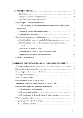 xii
C. AVOZ DOS ALUNOS………………………………………………………….. 129
1.Democracia……………………………………………………………………. 129
1.1.Perceção dos alunos sobre democracia……………………………………... 130
1.2. Conceção sobre valores democráticos……………………………………… 131
2. Educação para a convivência democrática ………………………………………. 132
2.1. Aproveitamento de situações na sala de aulas para discutir sobre valores
democráticos……………………………………………………………………. 131
2.2. Formas de comunicação na sala de aulas…………………………………... 135
2.3. Aprendizagem cooperativa………………………………………………… 138
3. Envolvimento dos alunos na vida da escola……………………………………. 139
3.1. Participação dos alunos na tomada de decisões na escola………………… 139
3.2. Participação dos alunos na elaboração das normas de convivência na
Escola……………………………………………………………………… 140
3.3. Provimento do diretor de turma……………………………………………. 141
3.4. Participação dos alunos na toma de decisões na turma…………………… 143
3.5. Organizações autónomas dos alunos na escola…………………………… 144
4. Síntese da voz dos alunos………………………………………………………… 147
CAPITULO VI: EDUCAÇÃO ESCOLAR EM VALORES DEMOCRÁTICOS….. 149
1. O conceito de democracia……………………………………………………….... 149
2. Praticas democráticas na escola…………………………………………………... 150
3. Educação para a democracia na sala de aulas……………………………………. 151
4. Estratégias na sala de aulas ………………………………………………………. 153
5. Perfil do diretor de turma…………………………………………………………. 154
6. Participação dos alunos na vida da escola……………………………………….. 155
7. Democracia e educação em valores democráticos no PCESG………………….. 155
8. Educação para democracia nas orientações da escola……………………………. 159
8.1. Na orientação pedagógica global…………………………………………... 159
8.2. Na gestão das disciplinas…………………………………………………… 162
8.3. Na coordenação do desenvolvimento do plano curricular………………… 163
9. Objetivos da observação …………………………………….…………………… 163
10. Apresentação dos dados da observação ………………………………………… 163
10.1. A educação patriótica……………………………………………………... 164
 