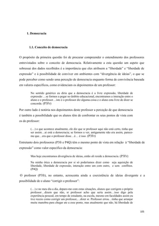 105
1. Democracia
1.1. Conceito de democracia
O propósito da primeira questão foi de procurar compreender o entendimento dos professores
entrevistados sobre o conceito de democracia. Relativamente a esta questão um aspeto que
sobressai dos dados recolhidos é a importância que eles atribuem a ―liberdade‖ e ―liberdade de
expressão‖ e à possibilidade de conviver em ambientes com ―divergência de ideias‖, o que se
pode perceber como sendo uma perceção de democracia enquanto forma de convivência baseada
em valores específicos, como evidenciam os depoimentos de um professor:
No sentido genérico eu diria que a democracia é a livre expressão, liberdade de
expressão …se formos a pegar no âmbito educacional, encontramos a interação entre o
aluno e o professor…isto é o professor diz alguma coisa e o aluno esta livre de dizer se
concorda. (P3Fr)
Por outro lado é notória nos depoimentos deste professor a perceção de que democracia
é também a possibilidade que os alunos têm de confrontar os seus pontos de vista com
os do professor:
(…) o que acontece atualmente, ele diz que sr professor aqui não está certo, tinha que
ser assim…ai está a democracia; se formos a ver, antigamente não era assim, parece-
me que…era que o professor disse…é… é isso. (P3Fr)
Entretanto dois professores (P3fr e P4Q) têm o mesmo ponto de vista em relação à ―liberdade de
expressão‖ como valor especifico da democracia:
Mas hoje encontramos divergência de ideias, então ali reside a democracia. (P3Fr)
Na minha ótica a democracia por si só poderíamos dizer como seja aquisição de
liberdade, liberdade de expressão, interação entre um com outro, e sem conflitos.
(P4Q)
O professor (P3fr), no entanto, acrescenta ainda a coexistência de ideias divergente e a
possibilidade de o aluno ―corrigir o professor‖:
(…) e no meu dia a dia, deparo-me com estas situações, alunos que corrigem o próprio
professor…dizem que não, sr professor acho que seria assim…isso digo pela
experiência pessoal, em tempo de estudante, na escola, mesmo em faculdades assim eu
tive receio como corrigir um professor,…dizer sr. Professor errou…tinha que arranjar
muita manobra para chegar ate a esse ponto, mas atualmente que não, há liberdade de
 
