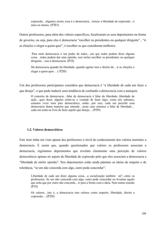 106
expressão…digamos assim, essa é a democracia…trouxe a liberdade de expressão…é
mais ou menos. (P3Fr)
Outros professores, para além dos valores específicos, focalizaram os seus depoimentos na forma
de governo, ou seja, para eles é democracia ―escolher os presidentes ou qualquer dirigente‖ , ―ir
as eleições e eleger a quem quer‖, é escolher os que consideram melhores:
Para mim democracia é um poder de todos…em que todos podem dizer alguma
coisa…todos podem dar uma opinião, isso inclui escolher os presidentes ou qualquer
dirigente…isso é democracia. (P1I)
Há democracia quando há liberdade, quando agente tem o direito de…ir as eleições e
eleger a quem quer… ( P2H)
Um dos professores participantes considera que democracia é ―a liberdade de cada um fazer o
que deseja‖, o que pode traduzir uma tendência de confundir a democracia com a anarquia:
O conceito de democracia…falar de democracia é falar da liberdade...liberdade de
ação…quer dizer, alguém sentir-se a vontade de fazer algo; como nós sabemos,
estamos viver num país democrático, então…por isso, cada um percebe essa
democracia duma maneira que entende…neste caso estamos a falar de liberdade…
cada um sente-se livre de fazer aquilo que deseja… (P5Pt)
1.2. Valores democráticos
Este item tinha em vista apurar dos professores o nível do conhecimento dos valores inerentes a
democracia. É assim que, quando questionados que valores os professores associam a
democracia, registamos depoimentos que revelam claramente uma perceção de valores
democráticos apenas no aspeto de liberdade de expressão pelo que eles associam a democracia a
―liberdade de emitir opinião‖. Nos depoimentos estão ainda patentes as ideias de respeito e de
tolerância, ―se um não concorda com algo, outro pode concordar‖:
Liberdade de cada um dizer alguma coisa…a socialização também né?...entre os
professores. Se um não concorda com algo, outro pode concordar ou levantar aquilo
que acha que por outro não concorda…ir para a frente com a ideia. Nem numa reunião
(P1I)
Os valores…isto é, a democracia tem valores como respeito, liberdade, direito a
expressão… (P2H)
 