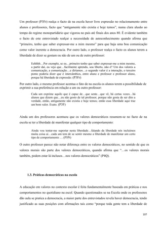 107
Um professor (P3Fr) realça o facto de na escola haver livre expressão no relacionamento entre
alunos e professores, facto que ―antigamente não existia e hoje temos‖, numa clara alusão ao
tempo do regime monopartidário que vigorou no país até finais dos anos 80. É evidente também
o facto de este entrevistado realçar a necessidade de autoconhecimento quando afirma que
―primeiro, tenho que saber expressar-me a mim mesmo‖ para que haja uma boa comunicação
como valor inerente a democracia. Por outro lado, o professor realça o facto os alunos terem a
liberdade de dizer se gostam ou não de um ou de outro professor:
Eehhhh…Por exemplo, se eu…primeiro tenho que saber expressar-me a mim mesmo,
a partir daí, eu vejo que…facilmente aprendo, sou liberto, não é? Um dos valores a
comunicação, a comunicação…e diríamos…o segundo valor é a interação, o terceiro
ponto poderia dizer que é intercâmbios, entre aluno e professor e professor aluno,
porque há liberdade de expressão. (P3Fr)
Por outro lado, o mesmo professor acentua o fato de na escola os alunos terem a possibilidade de
exprimir a sua preferência em relação a um ou outro professor:
Cada um exprime aquilo que é capaz de…que sente…que vê, há certas vezes…há
alunos que dizem que…eu não gosto de tal professor, porque não gosta de ser dito a
verdade, então, antigamente não existia e hoje temos; então essa liberdade aqui traz
um bom valor. Exato. (P3F)
Ainda um dos professores acentuou que os valores democráticos resumem-se no facto de na
escola se ter a liberdade de manifestar qualquer tipo de comportamento:
Ainda vou tentar-me suportar nesta liberdade…falando da liberdade nós incluímos
muita coisa ai…cada um tem de se sentir mesmo a liberdade de manifestar um certo
tipo de comportamento … (P5Pt)
O outro professor parece não notar diferença entre os valores democráticos, no sentido de que os
valores morais são parte dos valores democráticos, quando afirma que ―…os valores morais
também, podem estar lá inclusos…nos valores democráticos‖ (P4Q).
1.3. Práticas democráticas na escola
A educação em valores no contexto escolar é feita fundamentalmente baseada em práticas e nos
comportamentos no quotidiano na escol. Quando questionados se na Escola onde os professores
dão aula se pratica a democracia, a maior parte dos entrevistados revela haver democracia, tendo
justificado as suas posições com afirmações tais como ―porque toda gente tem a liberdade de
 