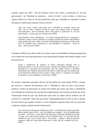 108
exprimir aquilo que sabe‖, ―não há fronteira visível entre alunos e professores lá…há uma
aproximação‖, há ―liberdade de expressão… existe de facto‖, como revelam os relatos que
seguem. Realce-se o facto de um dos professores achar que a liberdade de expressão é relativa
não apenas à matéria que esteja prevista no currículo:
Acho que existe…porque toda gente tem a liberdade de exprimir aquilo que
sabe…não só sobre a matéria da sala de aulas mas também sobre as matérias
extracurriculares…não há fronteira visível entre alunos e professores lá…há uma
aproximação…eu penso que isso é democracia. (P2H)
Existe bastante, existe, a medida que,…se o aluno consegue detetar isso, e consegue se
expressar, porque é preciso primeiro ter coragem, primeiro há muitos intervenientes
nesta questão aqui, mas o aluno, como tem esta liberdade de democracia, porque como
dizia no principio que a democracia é essa liberdade de expressão… existe de
facto…não tem como. (P3Fr)
O professor (P4Q) evoca ainda o fato de os alunos terem a possibilidade de dialogar diretamente
com o diretor da escola para apresentar as suas preocupações quando não tenham solução a nível
dos professores:
Existe…e manifesta-se de seguinte…os alunos conseguem interagir com os
professores dentro e fora do recinto escolar e quando tem qualquer problema, tem a
liberdade de se aproximar dos professores, caso não podem resolver o problema
diretamente com o próprio diretor da escola, então é a partir dai que nós sentimos que
existe democracia dentro da escola, porque o aluno sente-se à vontade e com direito
de reclamar as suas obrigações e seus deveres. (P4Q)
No entanto é importante assinalar o fato de um dos professores entrevistados (P5Pt), o mesmo
que associou o conceito de democracia com a ―liberdade de cada um fazer o que deseja‖,
justificar a prática de democracia na escola com atitudes dos alunos que mais se identificam
com liberdade de manifestar um certo tipo de comportamento. Este professor percebe que existe
interpretação errada do que seja democracia pelo facto de alguns alunos acharem que ela
consiste em o indivíduo ―fazer tudo que deseja‖ independentemente de ferir ou não as normas
de convivências que regulam a escola e as suas obrigações enquanto aluno, pois na escola não
se aplicam castigos corporais devido à democracia:
Sim, acho que há democracia, democracia existe…essa democracia muitos percebem
duma maneira muito difícil…você dá trabalho por exemplo…você dá trabalho para
um aluno…vai lá fazer…certos alunos não fazem, eles sabem que amanhã nunca há de
vir estar a me cobrar duma maneira como já sabíamos antes…se um aluno não faz
trabalho de casa o que se pode fazer?... era punição… estamos a falar de punições
corporais, então por causa desta democracia o aluno não faz o trabalho de casa…
(P5Pt)
 