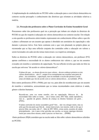 110
A implementação do estabelecido no PCESG sobre a educação para a convivência democrática no
contexto escolar pressupõe o conhecimento das diretrizes que orientam as atividades relativas a
matéria.
2.1. Perceção dos professores sobre o Plano Curricular do Ensino Secundário Geral
Procuramos saber dos professores qual era a perceção que tinham em relação às diretrizes do
PCESG no que diz respeito à educação em valores democráticos no contexto escolar. Em relação
a esta questão os professores entrevistados expressaram um conhecimento difuso sobre o que diz
o plano e afirmaram ser um assunto que apenas é abordado em seminários de capacitação e não
durante o processo letivo. Este facto contrasta com o que vem plasmado no próprio plano ao
recomendar que se faça uma reflexão conjunta dos conteúdos sobre a educação em valores a
serem lecionados em cada um dos temas transversais e as respetivas estratégias.
Sobre as diretrizes do PCESG sobre a educação em valores democráticos, um professor (P1I)
apenas confirmou a necessidade de os alunos conhecerem tais valores e, que na era assuntos
evocados em reuniões e seminários de capacitação. Na sua reflexão revelou que nada era feito na
escola que estivesse ―de acordo os valores democráticos‖:
O plano diz que…os alunos devem ter esses valores…devem conhecer primeiro os tais
valores democráticos…não é?...sempre lê-se normalmente nas reuniões uma parte do
plano…nos seminários…capacitação, mas na realidade a escola não promove assim
umas atividades que vão de acordo com os valores democráticos…na realidade. (P1I).
Dois outros professores (P3Fr e P6Mt), por sua vez, para além de reconhecerem que era assunto
de reuniões e seminários, acrescentaram que os temas recomendados eram relativos à saúde,
género e direitos humanos:
Recordo-me…uma vez numa reunião…sim na capacitação, falava-se de… da
necessidade falar sobre os temas… isto é temas como, HIV Sida, saúde reprodutiva,
isso ai… questão de género, direitos da criança ou direitos humanos em geral…
(P3Fr).
O plano curricular do ensino secundário geral? Sim… não vou alongar muito, mas eu
acho que há uma parte que fala de…temas transversais, isso mesmo, onde se diz que é
preciso falar, nas aulas, não é?…falar de HIV SIDA, coisas assim, assuntos de saúde,
principalmente…isto é para evitar grávidas nas escolas, as nossas raparigas desistem
muito por causa disso mesmo, então é preciso ver bem isso… (P6Mt).
Outro professor (PQ4) considera que na escola nada se fala sobre valores democráticos referidos
no PCESG:
 