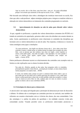 111
Aqui na escola, não se fala disso, para bem dizer…nem sei…há muita dificuldade
porque é um assunto que raramente se fala aqui na escola. É isso… (P4Q).
Não havendo uma definição clara sobre a abordagem das temáticas transversais na escola, fica
claro que cabe a cada professor adptar estratégias próprias para a integrar as matérias relativas a
educação em valores democráticos no tratamento dos conteúdos programados no currículo.
2.2. Aproveitamento de situações na sala de aulas para discutir sobre valores
democráticos
Já que, segundo os professores, a questão dos valores democráticos constantes dos PCESG só é
tratada em seminários de capacitação, quisemos saber como eles abordam este assunto durante as
aulas. Assim, questionamos os professores como relacionam os conteúdos das disciplinas que
lecionam com os valores democráticos na sala de aulas. Nas respostas, evidencia-se o recurso às
várias estratégias como jogos e simulações:
Eu como professora…dou Inglês nas décimas classes não é…devo saber como fazer
controlar a turma, a minha turma, as minhas turmas lá sempre dou exemplos de como
falar…com as pessoas que não conhece, mas claro em inglês…como respeitar os
outros, como pedir ajuda…mas tudo em inglês, e eles aprendem. As vezes quando o
tema…é preciso fazer aquilo….aquilo…jogos, simulações…mas sempre em
inglês….é assim. (P1I)
Outros professores afirmaram recorrer ao relacionamento dos conteúdos com exemplos reais ou
limitar-se a dar explicações caso os alunos levantem dúvidas.
Nas aulas de…História, quando eu dou aulas, faço perguntas sobre os conteúdos,
principalmente quando o tema fala de…revolução por exemplo, os meus alunos fazem
muitas perguntas e eu explico tudo… (P2H)
É assim, nas minhas aulas, porque sei qual é a natureza deste aluno então o que eu
faço tenho que ler este aluno com a cultura geral que nós estamos a viver, então tento
buscar a cultura geral para o aluno não se sentir perdido, então dou exemplos e o aluno
mais ou menos já ouviu falar na vida, conhece para ver mais ou menos se posso
ganhar os alunos a dar os seus contributos (P5Pt)
2.3. Estratégias de educar para a democracia
A sala de aula é um espaço privilegiado para a promoção da democracia por meio de discussões
e debates. Os debates não se restringem aos conteúdos previstos no currículo, mas também são
referentes aos assuntos relacionados com as vivências dos alunos, das suas comunidades. Uma
das estratégias é a análise da prática do quotidiano e da realidade concreta vivida pela
comunidade escolar. Visando perceber como os professores entrevistados promovem a
 