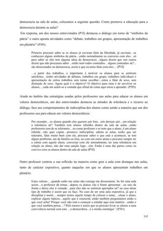 112
democracia na sala de aulas, colocamos a seguinte questão: Como promove a educação para a
democracia durante as aulas?
Em resposta, um dos nossos entrevistados (P1I) destacou o diálogo em torno de ―símbolos da
pátria‖ e outro aponta atividades como ―debate, trabalhos em grupos, apresentação de trabalhos
em plenário‖ (P5Pt):
Primeiro procurar saber se os alunos já ouviram falar da liberdade, já ouviram…se
conhecem alguns símbolos da pátria…então normalmente eu converso com eles…só
para saber se eles tem alguma ideia de democracia…alguns dizem que sim outros
dizem que não procurara saber…então nem todos conteúdos…alguns conteúdos né?...
são direcionados na democracia, assim é que eu tento falar com eles… (P1I)
…a partir dos trabalhos, o importante é motivar os alunos para se sentirem
satisfeitos…tenho atividades de debates, trabalhos em grupo, trabalhos individuais e
apresentação de certos trabalhos sem tentar escolher…estou a falar de sexo, sem
distinção de sexo. Agora qual é o objetivo? O objetivo para mim é de envolver os
alunos,…cada um sentir-se a vontade que afinal de conta aqui estou a aprender. (P5Pt)
Ainda no âmbito das estratégias usadas pelos professores nas aulas para educar os alunos em
valores democráticos, um dos entrevistados destacou as atitudes de tolerância e o recurso ao
diálogo, face aos comportamentos de indisciplina dos alunos como sendo a maneira que um dos
professores usa para educar em valores democráticos:
Por exemplo…os alunos quando eles querem sair fora…nós deixam sair…em relação
a tolerância né? Também tem alunos rebeldes dentro da sala de aulas…então
professores tem de se tolerantes…eu como professor e se noto que o aluno, é um aluno
rebelde…não quer copiar…promove indisciplina, sabota as aulas, tenho que ser
tolerante, falar muito bem com ele, procurar saber o que está a acontecer, se tem
algum problema, um da família ou fora, ou com um outro aluno e procurar sempre ter
a calma com aquele aluno, conversar com ele normalmente, ter uma tolerância em
relação ao aluno, não dar uma sanção logo…sim. Então é uma das partes como eu
convivo com os alunos dentro da sala de aulas (P1I)
Outro professor centrou a sua reflexão na maneira como gere a aula com destaque nas aulas,
tanto de carácter expositivo, quanto naquelas em que os alunos apresentam trabalhos em
plenário:
Estes valores …quando estão nas aulas não consigo me dissociarem. Se for uma aula
assim…o professor dá temas…depois os alunos vão à frente apresentar…eu saio da
frente e deixo eles à vontade…para eles não se sentirem apertados né? no caso deste
tipo de trabalho é assim que eu faço. No caso de ser uma aula expositiva, já que a
disciplina é assim….sempre temos aquele tempo de colocar o tema,…situar o aluno,
explicar alguns tópicos…aquilo que é essencial; então também perguntamos então o
que você acha? Porque você não está a começar a estudar aqui esta matéria…então o
que você também pensa…? Pelo menos é assim que eu procuro levar os alunos a uma
convivência normal com esta …e democrática…é a minha estratégia” (P3Fr)
 
