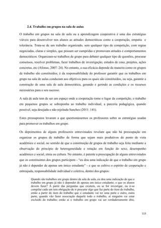 113
2.4. Trabalho em grupos na sala de aulas
O trabalho em grupos na sala de aula ou a aprendizagem cooperativa é uma das estratégias
viáveis para desenvolver nos alunos as atitudes democráticas como a cooperação, empatia e
tolerância. Trata-se de um trabalho organizado, sem qualquer tipo de competição, com regras
negociadas, claras e simples, que possam ser cumpridas e promovam atitudes e comportamentos
democráticos. Organizam-se trabalhos de grupo para debater qualquer tipo de questões, procurar
consensos, resolver problemas, fazer trabalhos de investigação, estudos de caso, projetos, ações
concretas, etc (Afonso, 2007: 24). No entanto, a sua eficácia depende da maneira como os grupos
de trabalho são constituídos; é da responsabilidade do professor garantir que os trabalhos em
grupo na sala de aulas conduzam aos objetivos para os quais são constituídos, ou seja, garantir a
construção de uma sala de aula democrática, gerando e gerindo as condições e os recursos
necessários para o seu sucesso.
A sala de aula tem de ser um espaço onde a cooperação tome o lugar da competição, o trabalho
em pequenos grupos se sobreponha ao trabalho individual, a parceria pedagógica, quando
possível, seja desejada e não rejeitada Sanches (2011: 141).
Estes pressupostos levaram a que questionássemos os professores sobre as estratégias usadas
para promover os trabalhos em grupo.
Os depoimentos de alguns professores entrevistados revelam que não há preocupação em
organizar os grupos de trabalho de forma que sejam mais produtivos do ponto de vista
académico e social, no sentido de que a constituição de grupos de trabalho seja feita mediante a
observação do princípio de heterogeneidade e rotação em função do sexo, desempenho
académico e social, etnia ou cultura. No entanto, é patente a preocupação de alguns entrevistados
que os constituintes dos grupos participem - ―eu dou uma indicação de que o trabalho em grupo
já não é depender de apenas um único estudante‖ - e que se cultive o espírito de cooperação e
entreajuda, responsabilidade individual e coletiva, dentro dos grupos:
Quando são trabalhos em grupo dentro da sala de aula, eu dou uma indicação de que o
trabalho em grupo já não é depender de apenas um único estudante; o que os alunos
devem fazer? A partir das perguntas que existem, ou se for investigar, ou ir-se
compilar cada um tem obrigação de ir procurar algo que faz parte do item do trabalho,
então a partir do item do trabalho que o estudante vai ter uma parte e outro, outra
parte, quando vão fazer associação daquele todo o trabalho, aí ninguém vai estar
excluído do trabalho; então ai o trabalho em grupo vai ser verdadeiramente dito,
 