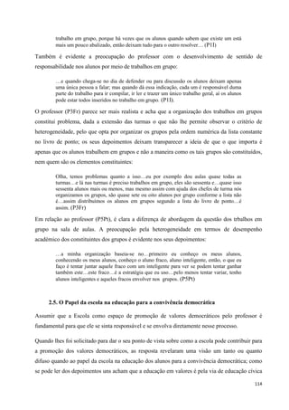 114
trabalho em grupo, porque há vezes que os alunos quando sabem que existe um está
mais um pouco abalizado, então deixam tudo para o outro resolver… (P1I)
Também é evidente a preocupação do professor com o desenvolvimento de sentido de
responsabilidade nos alunos por meio de trabalhos em grupo:
…e quando chega-se no dia de defender ou para discussão os alunos deixam apenas
uma única pessoa a falar; mas quando dá essa indicação, cada um é responsável duma
parte do trabalho para ir compilar, ir ler e trazer um único trabalho geral, aí os alunos
pode estar todos inseridos no trabalho em grupo. (P1I).
O professor (P3Fr) parece ser mais realista e acha que a organização dos trabalhos em grupos
constitui problema, dada a extensão das turmas o que não lhe permite observar o critério de
heterogeneidade, pelo que opta por organizar os grupos pela ordem numérica da lista constante
no livro de ponto; os seus depoimentos deixam transparecer a ideia de que o que importa é
apenas que os alunos trabalhem em grupos e não a maneira como os tais grupos são constituídos,
nem quem são os elementos constituintes:
Olha, temos problemas quanto a isso…eu por exemplo dou aulas quase todas as
turmas…e lá nas turmas é preciso trabalhos em grupo, eles são sessenta e…quase isso
sessenta alunos mais ou menos, mas mesmo assim com ajuda dos chefes de turma nós
organizamos os grupos, são quase sete ou oito alunos por grupo conforme a lista não
é…assim distribuímos os alunos em grupos segundo a lista do livro de ponto…é
assim. (P3Fr)
Em relação ao professor (P5Pt), é clara a diferença de abordagem da questão dos trbalhos em
grupo na sala de aulas. A preocupação pela heterogeneidade em termos de desempenho
académico dos constituintes dos grupos é evidente nos seus depoimentos:
…a minha organização baseia-se no…primeiro eu conheço os meus alunos,
conhecendo os meus alunos, conheço o aluno fraco, aluno inteligente, então, o que eu
faço é tentar juntar aquele fraco com um inteligente para ver se podem tentar ganhar
também este…este fraco…é a estratégia que eu uso…pelo menos tentar variar, tenho
alunos inteligentes e aqueles fracos envolver nos grupos. (P5Pt)
2.5. O Papel da escola na educação para a convivência democrática
Assumir que a Escola como espaço de promoção de valores democráticos pelo professor é
fundamental para que ele se sinta responsável e se envolva diretamente nesse processo.
Quando lhes foi solicitado para dar o seu ponto de vista sobre como a escola pode contribuir para
a promoção dos valores democráticos, as resposta revelaram uma visão um tanto ou quanto
difuso quando ao papel da escola na educação dos alunos para a convivência democrática; como
se pode ler dos depoimentos uns acham que a educação em valores é pela via de educação cívica
 