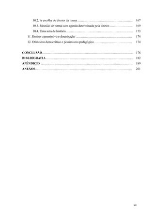 xiii
10.2. A escolha do diretor da turma……………………………………………... 167
10.3. Reunião de turma com agenda determinada pela diretor………………….. 169
10.4. Uma aula de história……………………………………………………….. 173
11. Ensino transmissivo e doutrinação ……………………………………………… 174
12. Otimismo democrático e pessimismo pedagógico ……………………………… 174
CONCLUSÃO………………………………………………………………………….... 178
BIBLIOGRAFIA………………………………………………………………...………. 182
APÊNDICES ……………………………………………………………………………. 189
ANEXOS………………………………………………………………………………… 201
 