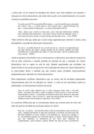 115
e outros pela via de controle da disciplina dos alunos, uma clara tendência em conceber a
educação em valores democráticos, não sendo claro se pela via de endoutrinamento e/ou se pelas
vivências no quotidiano da escola:
A escola como tal? É uma questão difícil, porque…a escola contribui para a promoção
dos valores…isto é…a escola educa a nova geração para o desenvolvimento do
país…e assim também é democracia…ou valores democráticos (P1I).
Bom…sabe-se que a escola no nosso país…isto é num país democrático, também
deve contribuir para democracia…mas como? Talvez através de educação cívica…e
isso existe nas nossas escolas, os nossos alunos têm educação cívica…é isso. (P2H)
Outro professor acha que, desde que a escola esteja organizada para controlar os alunos, está a
desempenhar o seu papel de educar para a democracia:
Eu, isto é…na minha forma de ver a escola tem de ser…tem de ser organizada para
que haja controle dos alunos…porque quando não há controle, também isso pode
contribuir para a indisciplina dos alunos, e assim não pode…não há condições para
esses valores… (P3Fr)
Ainda na perspetiva de perceber como a escola promove a democracia, para além do contexto de
sala de aulas colocamos a questão partindo do princípio de que a educação em valores
democráticos não se esgota na sala de aula. Quando questionados que atividades são
desenvolvidas na sua escola em geral com vista à educação dos alunos em valores democráticos,
os entrevistados deram a entender que não existem outras atividades intencionalmente
programadas para a educação em valores democráticos.
Pelos depoimentos recolhidos depreende-se que, na escola, não há atividades programadas
intencionalmente para fins de educação em valores. A razão da sua inexistência estaria na
sobrelotação e no funcionamento intensivo da escola:
Aqui na escola todos sabemos que as aulas começam muito cedo, e são dois
turnos…sim quase três turnos…estava a esquecer o turno da noite, o curso no turno,
então quando os alunos…os primeiros ,do primeiro turno saem, deixam as salas para
os outros da tarde…esta a ver não é?…quase que não há tempo para nada,…só nos
sábados os alunos fazem limpeza e nada mais, só isso (P2H).
Já o professor (P4Q) acha que as concentrações diárias que ocorrem antes do inicio das
aulas são parte de atividades da escola para educar em valores:
Sim, sim…os alunos,…eles são ditos todos os dias na concentração, antes de iniciar as
aulas…qualquer documento ou algo para comunicar é lá mesmo, são ditos para não
provocar distúrbios no nosso recinto, se há problema de atrasos por exemplo, é
lá…são chamados atenção, isso é forma de educar os alunos. Existem aqueles alunos
que não respeitam os professores…lá são ditos para mudarem de
comportamento…assim estamos a educar. Mesmo nas salas de aula, os professores
 