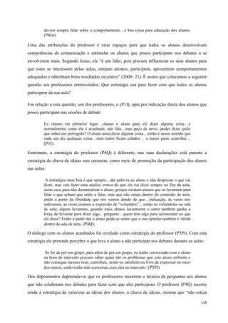 116
devem sempre falar sobre o comportamento…é boa coisa para educação dos alunos.
(P4Ge)
Uma das atribuições do professor é criar espaços para que todos os alunos desenvolvam
competências de comunicação e estimular os alunos que pouco participam nos debates a se
envolverem mais. Segundo Jesus, ele ―é um líder, pois procura influenciar os seus alunos para
que estes se interessem pelas aulas, estejam atentos, participem, apresentem comportamentos
adequados e obtenham bons resultados escolares‖ (2000: 21). É assim que colocamos a seguinte
questão aos professores entrevistados: Que estratégia usa para fazer com que todos os alunos
participem da sua aula?
Em relação à esta questão, um dos professores, o (P1I), opta por indicação direta dos alunos que
pouco participam nas sessões de debate:
Eu chamo em primeiro lugar…chamo o aluno para ele dizer alguma coisa…e
normalmente como ele é acanhado, não fala…mas peço de novo...podes dizer quilo
que sabes em português? O aluno tenta dizer alguma coisa…então é nesse sentido que
cada um diz qualquer coisa…nem todos ficam calados… a maior parte contribui…
(P1I).
Entretanto, a estratégia do professor (P4Q) é diferente; nas suas declarações está patente a
estratégia de chuva de ideias sem censuras, como meio de promoção da participação dos alunos
nas aulas:
A estratégia mais boa é que sempre…dar palavra ao aluno e não desprezar o que vai
dizer, mas sim fazer uma analise critica do que ele vai dizer sempre no fim da aula,
neste caso para não desmoralizar o aluno, porque existem alunos que só levantam para
falar o que acham que estão a falar, mas que não esteja dentro do conteúdo da aula,
então a partir da liberdade que nós vamos dando de que…indicação, às vezes nós
indicamos, as vezes usamos a expressão de ―voluntário‖…então os voluntários na sala
de aula; alguns levantam, quando mais alunos levantarem o outro também ganha a
força de levantar para dizer algo…pergunto…quem tem algo para acrescentar ao que
ele disse? Então a partir daí o aluno pode-se sentir que a sua opinião também é válida
dentro da sala de aula. (P4Q).
O diálogo com os alunos acanhados foi revelado como estratégia do professor (P5Pt). Com esta
estratégia ele pretende perceber o que leva o aluno a não participar nos debates durante as aulas:
Se for de por em grupo, para além de por em grupo, eu tenho conversado com o aluno
na hora de intervalo procuro saber quais são os problemas que este aluno enfrenta e
não consegue mesmo tirar, contribuir, sentir-se satisfeito ou livre de expressar no meio
dos outros, então tenho tido conversas com eles no intervalo. (P5Pt)
Dos depoimentos depreende-se que os professores recorrem a técnica de perguntas aos alunos
que não colaboram nos debates para fazer com que eles participem. O professor (P4Q) recorre
ainda à estratégia de valorizar as ideias dos alunos, a chuva de ideias, mesmo que ―não esteja
 