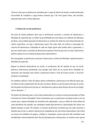 120
Torna-se claro que os professores entendem que o cargo de diretor de turma é condicionado pela
necessidade de completar a carga horária semanal que é de vinte quatro horas, não havendo,
aparentemente outro critério adjacente.
3. Síntese da voz dos professores
Em jeito de síntese podemos dizer que os professores associam o conceito de democracia a
liberdade de expressão que se reflete na possibilidade de convivência em ambiente de diferença
de ideias, uma evidente perceção da democracia na vertente de modo de convivência baseada em
valores específicos, ou seja, à democracia social. Por outro lado, foi notória a associação do
conceito de democracia a liberdade de cada um eleger quem acha melhor para o representar, o
que nos remete para a conceção de democracia enquanto forma de governo ou seja à democracia
política, apenas na sua vertente de democracia representativa.
Por conseguinte, os professores associam a democracia a valores de liberdade, especificamente à
liberdade de expressão.
Quanto às práticas democráticas na escola, os professores são de opinião de que na escola
pratica-se democracia justificando essa posição pelo facto de na escola haver liberdade de
expressão, boa interação entre alunos e professores dentro e fora do recinto escolar, o exercício
de direito à reclamação.
Foi também explicito o facto de alguns alunos confundirem a democracia com falta de regras que
se reflete em não cumprimento dos deveres escolares. Realce-se que há quem acha que na escola
não há prática de democracia devido ao ―autoritarismo expresso pela direção da escola na relação
com os docentes…‖
No âmbito de Educação para a convivência democrática no contexto escolar preconizado no Plano
Curricular do Ensino Secundário Geral constatamos que os professores revelaram tratar-se de um
assunto que é apenas abordado em seminários de capacitação, o que se reflete da forma difusa de
como percebem esta questão, nas estratégias usadas para promover a participação dos alunos nos
debates durante as aulas. No entanto, os mesmos professores revelaram que nas aulas recorrem a
métodos que levam os alunos a desenvolver competências de convivência democrática com realce
ao recurso aos trabalhos em grupos, a debates e simulações, mesmo que eles não concebam estas
metodologias intencionalmente para fins de educação para a democracia, na maneira como gerem
 