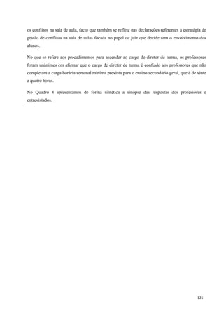 121
os conflitos na sala de aula, facto que também se reflete nas declarações referentes à estratégia de
gestão de conflitos na sala de aulas focada no papel de juiz que decide sem o envolvimento dos
alunos.
No que se refere aos procedimentos para ascender ao cargo de diretor de turma, os professores
foram unânimes em afirmar que o cargo de diretor de turma é confiado aos professores que não
completam a carga horária semanal mínima prevista para o ensino secundário geral, que é de vinte
e quatro horas.
No Quadro 8 apresentamos de forma sintética a sinopse das respostas dos professores e
entrevistados.
 