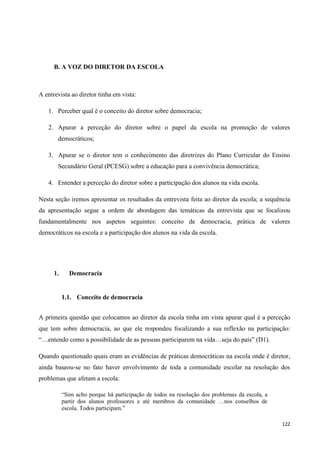 122
B. A VOZ DO DIRETOR DA ESCOLA
A entrevista ao diretor tinha em vista:
1. Perceber qual é o conceito do diretor sobre democracia;
2. Apurar a perceção do diretor sobre o papel da escola na promoção de valores
democráticos;
3. Apurar se o diretor tem o conhecimento das diretrizes do Plano Curricular do Ensino
Secundário Geral (PCESG) sobre a educação para a convivência democrática;
4. Entender a perceção do diretor sobre a participação dos alunos na vida escola.
Nesta seção iremos apresentar os resultados da entrevista feita ao diretor da escola; a sequência
da apresentação segue a ordem de abordagem das temáticas da entrevista que se focalizou
fundamentalmente nos aspetos seguintes: conceito de democracia, prática de valores
democráticos na escola e a participação dos alunos na vida da escola.
1. Democracia
1.1. Conceito de democracia
A primeira questão que colocamos ao diretor da escola tinha em vista apurar qual é a perceção
que tem sobre democracia, ao que ele respondeu focalizando a sua reflexão na participação:
―…entendo como a possibilidade de as pessoas participarem na vida…seja do país‖ (D1).
Quando questionado quais eram as evidências de práticas democráticas na escola onde é diretor,
ainda baseou-se no fato haver envolvimento de toda a comunidade escolar na resolução dos
problemas que afetam a escola:
―Sim acho porque há participação de todos na resolução dos problemas da escola, a
partir dos alunos professores e até membros da comunidade …nos conselhos de
escola. Todos participam.‖
 