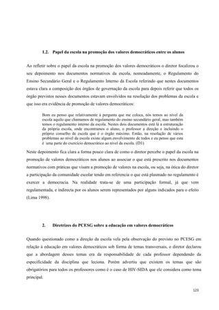 123
1.2. Papel da escola na promoção dos valores democráticos entre os alunos
Ao refletir sobre o papel da escola na promoção dos valores democráticos o diretor focalizou o
seu depoimento nos documentos normativos da escola, nomeadamente, o Regulamento do
Ensino Secundário Geral e o Regulamento Interno da Escola referindo que nestes documentos
estava clara a composição dos órgãos de governação da escola para depois referir que todos os
órgão previstos nesses documentos estavam envolvidos na resolução dos problemas da escola e
que isso era evidência de promoção de valores democráticos:
Bom eu penso que relativamente à pergunta que me coloca, nós temos ao nível da
escola aquilo que chamamos de regulamento do ensino secundário geral, mas também
temos o regulamento interno da escola. Nestes dois documentos está lá a estruturação
da própria escola, onde encontramos o aluno, o professor a direção e incluindo o
próprio conselho de escola que é o órgão máximo. Então, na resolução de vários
problemas ao nível da escola existe algum envolvimento de todos e eu penso que esta
é uma parte do exercício democrático ao nível da escola. (D1)
Neste depoimento fica clara a forma pouco clara de como o diretor percebe o papel da escola na
promoção de valores democráticos nos alunos ao associar o que está prescrito nos documentos
normativos com práticas que visam a promoção de valores na escola, ou seja, na ótica do diretor
a participação da comunidade escolar tendo em referencia o que está plasmado no regulamento é
exercer a democracia. Na realidade trata-se de uma participação formal, já que vem
regulamentada, e indirecta por os alunos serem representados por alguns indicados para o efeito
(Lima 1998).
2. Diretrizes do PCESG sobre a educação em valores democráticos
Quando questionado como a direção da escola vela pela observação do previsto no PCESG em
relação à educação em valores democráticos sob forma de temas transversais, o diretor declarou
que a abordagem desses temas era da responsabilidade de cada professor dependendo da
especificidade da disciplina que leciona. Porém advertiu que existem os temas que são
obrigatórios para todos os professores como é o caso de HIV-SIDA que ele considera como tema
principal.
 