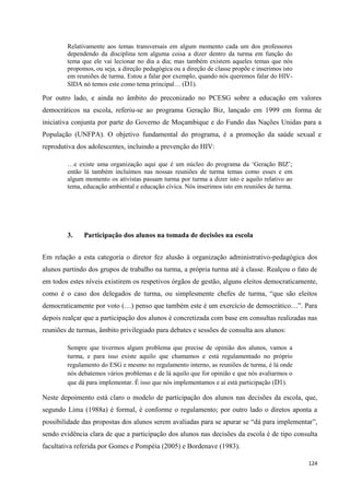 124
Relativamente aos temas transversais em algum momento cada um dos professores
dependendo da disciplina tem alguma coisa a dizer dentro da turma em função do
tema que ele vai lecionar no dia a dia; mas também existem aqueles temas que nós
propomos, ou seja, a direção pedagógica ou a direção de classe propõe e inserimos isto
em reuniões de turma. Estou a falar por exemplo, quando nós queremos falar do HIV-
SIDA nó temos este como tema principal… (D1).
Por outro lado, e ainda no âmbito do preconizado no PCESG sobre a educação em valores
democráticos na escola, referiu-se ao programa Geração Biz, lançado em 1999 em forma de
iniciativa conjunta por parte do Governo de Moçambique e do Fundo das Nações Unidas para a
População (UNFPA). O objetivo fundamental do programa, é a promoção da saúde sexual e
reprodutiva dos adolescentes, incluindo a prevenção do HIV:
…e existe uma organização aqui que é um núcleo do programa da ‗Geração BIZ‘;
então lá também incluímos nas nossas reuniões de turma temas como esses e em
algum momento os ativistas passam turma por turma a dizer isto e aquilo relativo ao
tema, educação ambiental e educação cívica. Nós inserimos isto em reuniões de turma.
3. Participação dos alunos na tomada de decisões na escola
Em relação a esta categoria o diretor fez alusão à organização administrativo-pedagógica dos
alunos partindo dos grupos de trabalho na turma, a própria turma até à classe. Realçou o fato de
em todos estes níveis existirem os respetivos órgãos de gestão, alguns eleitos democraticamente,
como é o caso dos delegados de turma, ou simplesmente chefes de turma, ―que são eleitos
democraticamente por voto (…) penso que também este é um exercício de democrático…‖. Para
depois realçar que a participação dos alunos é concretizada com base em consultas realizadas nas
reuniões de turmas, âmbito privilegiado para debates e sessões de consulta aos alunos:
Sempre que tivermos algum problema que precise de opinião dos alunos, vamos a
turma, e para isso existe aquilo que chamamos e está regulamentado no próprio
regulamento do ESG e mesmo no regulamento interno, as reuniões de turma, é lá onde
nós debatemos vários problemas e de lá aquilo que for opinião e que nós avaliarmos o
que dá para implementar. É isso que nós implementamos e aí está participação (D1).
Neste depoimento está claro o modelo de participação dos alunos nas decisões da escola, que,
segundo Lima (1988a) é formal, é conforme o regulamento; por outro lado o diretos aponta a
possibilidade das propostas dos alunos serem avaliadas para se apurar se ―dá para implementar‖,
sendo evidência clara de que a participação dos alunos nas decisões da escola é de tipo consulta
facultativa referida por Gomes e Pompéia (2005) e Bordenave (1983).
 