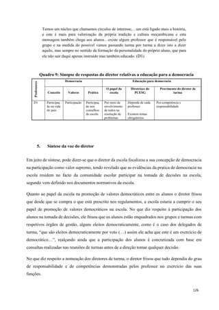 126
Temos um núcleo que chamamos círculos de interesse,…um está ligado mais a história,
e este é mais para valorização da própria tradição e cultura moçambicana e esta
mensagem também chega aos alunos…existe algum professor que é responsável pelo
grupo e na medida do possível vamos passando turma por turma a dizer isto a dizer
aquilo, mas sempre no sentido da formação da personalidade do próprio aluno, que para
ele não sair daqui apenas instruído mas também educado. (D1)
Quadro 9: Sinopse de respostas do diretor relativas a educação para a democracia
Professores
Democracia Educação para democracia
Conceito Valores Prática
O papel da
escola
Diretrizes do
PCESG
Provimento do diretor de
turma
D1 Participaç
ão na vida
do país
Participação Participaç
ão nos
conselhos
de escola
Por meio de
envolvimento
de todos na
resolução de
problemas
Depende de cada
professor
Existem temas
obrigatórios
Por competência e
responsabilidade
5. Síntese da voz do diretor
Em jeito de síntese, pode dizer-se que o diretor da escola focalizou a sua concepção de democracia
na participação como valor supremo, tendo revelado que as evidências da pratica de democracia na
escola residem no facto da comunidade escolar participar na tomada de decisões na escola,
segundo vem definido nos documentos normativos da escola.
Quanto ao papel da escola na promoção de valores democráticos entre os alunos o diretor frisou
que desde que se cumpra o que está prescrito nos regulamentos, a escola estaria a cumprir o seu
papel de promoção de valores democráticos na escola. No que diz respeito à participação dos
alunos na tomada de decisões, ele frisou que os alunos estão enquadrados nos grupos e turmas com
respetivos órgãos de gestão, alguns eleitos democraticamente, como é o caso dos delegados de
turma, ―que são eleitos democraticamente por voto (…) assim ele acha que este é um exercício de
democrático…‖, realçando ainda que a participação dos alunos é concretizada com base em
consultas realizadas nas reuniões de turmas antes de a direção tomar qualquer decisão.
No que diz respeito a nomeação dos diretores de turma, o diretor frisou que tudo dependia do grau
de responsabilidade e de competências demonstradas pelos professor no exercício das suas
funções.
 