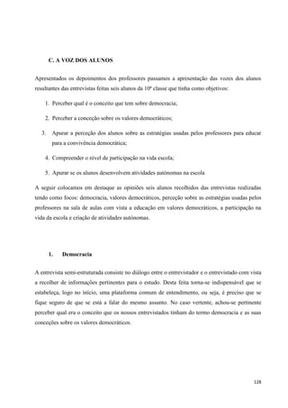 128
C. A VOZ DOS ALUNOS
Apresentados os depoimentos dos professores passamos a apresentação das vozes dos alunos
resultantes das entrevistas feitas seis alunos da 10ª classe que tinha como objetivos:
1. Perceber qual é o conceito que tem sobre democracia;
2. Perceber a conceção sobre os valores democráticos;
3. Apurar a perceção dos alunos sobre as estratégias usadas pelos professores para educar
para a convivência democrática;
4. Compreender o nível de participação na vida escola;
5. Apurar se os alunos desenvolvem atividades autónomas na escola
A seguir colocamos em destaque as opiniões seis alunos recolhidos das entrevistas realizadas
tendo como focos: democracia, valores democráticos, perceção sobre as estratégias usadas pelos
professores na sala de aulas com vista a educação em valores democráticos, a participação na
vida da escola e criação de atividades autónomas.
1. Democracia
A entrevista semi-estruturada consiste no diálogo entre o entrevistador e o entrevistado com vista
a recolher de informações pertinentes para o estudo. Desta feita torna-se indispensável que se
estabeleça, logo no início, uma plataforma comum de entendimento, ou seja, é preciso que se
fique seguro de que se está a falar do mesmo assunto. No caso vertente, achou-se pertinente
perceber qual era o conceito que os nossos entrevistados tinham do termo democracia e as suas
conceções sobre os valores democráticos.
 