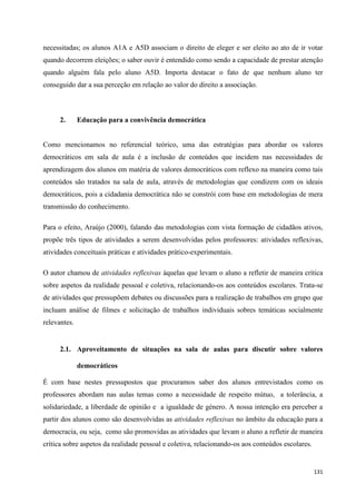 131
necessitadas; os alunos A1A e A5D associam o direito de eleger e ser eleito ao ato de ir votar
quando decorrem eleições; o saber ouvir é entendido como sendo a capacidade de prestar atenção
quando alguém fala pelo aluno A5D. Importa destacar o fato de que nenhum aluno ter
conseguido dar a sua perceção em relação ao valor do direito a associação.
2. Educação para a convivência democrática
Como mencionamos no referencial teórico, uma das estratégias para abordar os valores
democráticos em sala de aula é a inclusão de conteúdos que incidem nas necessidades de
aprendizagem dos alunos em matéria de valores democráticos com reflexo na maneira como tais
conteúdos são tratados na sala de aula, através de metodologias que condizem com os ideais
democráticos, pois a cidadania democrática não se constrói com base em metodologias de mera
transmissão do conhecimento.
Para o efeito, Araújo (2000), falando das metodologias com vista formação de cidadãos ativos,
propõe três tipos de atividades a serem desenvolvidas pelos professores: atividades reflexivas,
atividades conceituais práticas e atividades prático-experimentais.
O autor chamou de atividades reflexivas àquelas que levam o aluno a refletir de maneira crítica
sobre aspetos da realidade pessoal e coletiva, relacionando-os aos conteúdos escolares. Trata-se
de atividades que pressupõem debates ou discussões para a realização de trabalhos em grupo que
incluam análise de filmes e solicitação de trabalhos individuais sobres temáticas socialmente
relevantes.
2.1. Aproveitamento de situações na sala de aulas para discutir sobre valores
democráticos
É com base nestes pressupostos que procuramos saber dos alunos entrevistados como os
professores abordam nas aulas temas como a necessidade de respeito mútuo, a tolerância, a
solidariedade, a liberdade de opinião e a igualdade de género. A nossa intenção era perceber a
partir dos alunos como são desenvolvidas as atividades reflexivas no âmbito da educação para a
democracia, ou seja, como são promovidas as atividades que levam o aluno a refletir de maneira
crítica sobre aspetos da realidade pessoal e coletiva, relacionando-os aos conteúdos escolares.
 