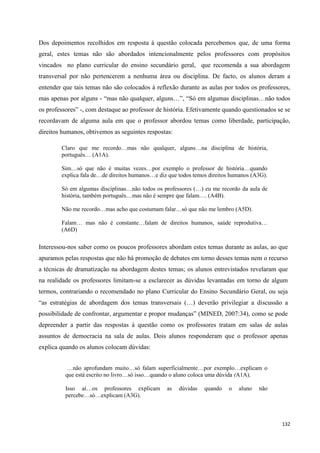 132
Dos depoimentos recolhidos em resposta à questão colocada percebemos que, de uma forma
geral, estes temas não são abordados intencionalmente pelos professores com propósitos
vincados no plano curricular do ensino secundário geral, que recomenda a sua abordagem
transversal por não pertencerem a nenhuma área ou disciplina. De facto, os alunos deram a
entender que tais temas não são colocados à reflexão durante as aulas por todos os professores,
mas apenas por alguns - ―mas não qualquer, alguns…‖, ―Só em algumas disciplinas…não todos
os professores‖ -, com destaque ao professor de história. Efetivamente quando questionados se se
recordavam de alguma aula em que o professor abordou temas como liberdade, participação,
direitos humanos, obtivemos as seguintes respostas:
Claro que me recordo…mas não qualquer, alguns…na disciplina de história,
português… (A1A).
Sim…só que não é muitas vezes…por exemplo o professor de história…quando
explica fala de…de direitos humanos…e diz que todos temos direitos humanos (A3G).
Só em algumas disciplinas…não todos os professores (…) eu me recordo da aula de
história, também português…mas não é sempre que falam…. (A4B).
Não me recordo…mas acho que costumam falar…só que não me lembro (A5D).
Falam… mas não é constante…falam de direitos humanos, saúde reprodutiva…
(A6D)
Interessou-nos saber como os poucos professores abordam estes temas durante as aulas, ao que
apuramos pelas respostas que não há promoção de debates em torno desses temas nem o recurso
a técnicas de dramatização na abordagem destes temas; os alunos entrevistados revelaram que
na realidade os professores limitam-se a esclarecer as dúvidas levantadas em torno de algum
termos, contrariando o recomendado no plano Curricular do Ensino Secundário Geral, ou seja
―as estratégias de abordagem dos temas transversais (…) deverão privilegiar a discussão a
possibilidade de confrontar, argumentar e propor mudanças‖ (MINED, 2007:34), como se pode
depreender a partir das respostas à questão como os professores tratam em salas de aulas
assuntos de democracia na sala de aulas. Dois alunos responderam que o professor apenas
explica quando os alunos colocam dúvidas:
…não aprofundam muito…só falam superficialmente…por exemplo…explicam o
que está escrito no livro…só isso…quando o aluno coloca uma dúvida (A1A).
Isso aí…os professores explicam as dúvidas quando o aluno não
percebe…só…explicam (A3G).
 