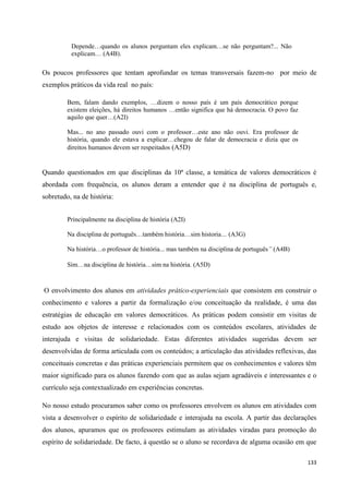 133
Depende…quando os alunos perguntam eles explicam…se não perguntam?... Não
explicam… (A4B).
Os poucos professores que tentam aprofundar os temas transversais fazem-no por meio de
exemplos práticos da vida real no país:
Bem, falam dando exemplos, …dizem o nosso país é um país democrático porque
existem eleições, há direitos humanos …então significa que há democracia. O povo faz
aquilo que quer…(A2I)
Mas... no ano passado ouvi com o professor…este ano não ouvi. Era professor de
história, quando ele estava a explicar…chegou de falar de democracia e dizia que os
direitos humanos devem ser respeitados (A5D)
Quando questionados em que disciplinas da 10ª classe, a temática de valores democráticos é
abordada com frequência, os alunos deram a entender que é na disciplina de português e,
sobretudo, na de história:
Principalmente na disciplina de história (A2I)
Na disciplina de português…também história…sim historia… (A3G)
Na história…o professor de história... mas também na disciplina de português” (A4B)
Sim…na disciplina de história…sim na história. (A5D)
O envolvimento dos alunos em atividades prático-experienciais que consistem em construir o
conhecimento e valores a partir da formalização e/ou conceituação da realidade, é uma das
estratégias de educação em valores democráticos. As práticas podem consistir em visitas de
estudo aos objetos de interesse e relacionados com os conteúdos escolares, atividades de
interajuda e visitas de solidariedade. Estas diferentes atividades sugeridas devem ser
desenvolvidas de forma articulada com os conteúdos; a articulação das atividades reflexivas, das
conceituais concretas e das práticas experienciais permitem que os conhecimentos e valores têm
maior significado para os alunos fazendo com que as aulas sejam agradáveis e interessantes e o
currículo seja contextualizado em experiências concretas.
No nosso estudo procuramos saber como os professores envolvem os alunos em atividades com
vista a desenvolver o espírito de solidariedade e interajuda na escola. A partir das declarações
dos alunos, apuramos que os professores estimulam as atividades viradas para promoção do
espírito de solidariedade. De facto, à questão se o aluno se recordava de alguma ocasião em que
 