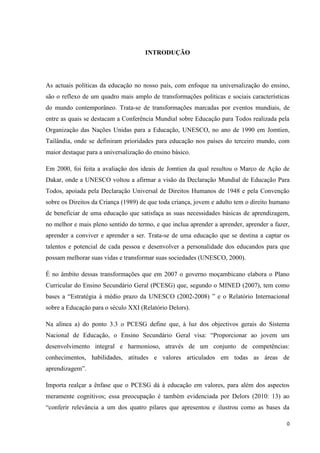 0
INTRODUÇÃO
As actuais políticas da educação no nosso país, com enfoque na universalização do ensino,
são o reflexo de um quadro mais amplo de transformações políticas e sociais características
do mundo contemporâneo. Trata-se de transformações marcadas por eventos mundiais, de
entre as quais se destacam a Conferência Mundial sobre Educação para Todos realizada pela
Organização das Nações Unidas para a Educação, UNESCO, no ano de 1990 em Jomtien,
Tailândia, onde se definiram prioridades para educação nos países do terceiro mundo, com
maior destaque para a universalização do ensino básico.
Em 2000, foi feita a avaliação dos ideais de Jomtien da qual resultou o Marco de Ação de
Dakar, onde a UNESCO voltou a afirmar a visão da Declaração Mundial de Educação Para
Todos, apoiada pela Declaração Universal de Direitos Humanos de 1948 e pela Convenção
sobre os Direitos da Criança (1989) de que toda criança, jovem e adulto tem o direito humano
de beneficiar de uma educação que satisfaça as suas necessidades básicas de aprendizagem,
no melhor e mais pleno sentido do termo, e que inclua aprender a aprender, aprender a fazer,
aprender a conviver e aprender a ser. Trata-se de uma educação que se destina a captar os
talentos e potencial de cada pessoa e desenvolver a personalidade dos educandos para que
possam melhorar suas vidas e transformar suas sociedades (UNESCO, 2000).
É no âmbito dessas transformações que em 2007 o governo moçambicano elabora o Plano
Curricular do Ensino Secundário Geral (PCESG) que, segundo o MINED (2007), tem como
bases a ―Estratégia à médio prazo da UNESCO (2002-2008) ‖ e o Relatório Internacional
sobre a Educação para o século XXI (Relatório Delors).
Na alínea a) do ponto 3.3 o PCESG define que, à luz dos objectivos gerais do Sistema
Nacional de Educação, o Ensino Secundário Geral visa: ―Proporcionar ao jovem um
desenvolvimento integral e harmonioso, através de um conjunto de competências:
conhecimentos, habilidades, atitudes e valores articulados em todas as áreas de
aprendizagem‖.
Importa realçar a ênfase que o PCESG dá à educação em valores, para além dos aspectos
meramente cognitivos; essa preocupação é também evidenciada por Delors (2010: 13) ao
―conferir relevância a um dos quatro pilares que apresentou e ilustrou como as bases da
 