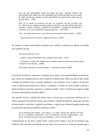 135
Sim, sim, dão oportunidade sempre de, depois das aulas,…terminar explicar, dão
oportunidade para aqueles que não perceberam para tirarem dúvidas que tem, apesar
de alguns professores, quando um aluno tem dúvida, não querem dizer aquilo que ele
procura saber… (A2I).
Sim…lá na escola no momento em que…no momento em que tivermos aula
né…depois de nos explicar ele pede a quem tem dúvida e que não percebeu bem, para
levantar e colocar a dúvida, é quando nós levantamos,…quando não percebemos e
colocamos a ele e ele acabando de esclarecer para nós….sim (A3G).
Sim…mas alguns professores…tem outros que não deixam colocar questão… (A4B).
…alguns professores sim fazem…alguns professores...(A6C)
No entanto, os alunos entrevistados revelaram que o direito a expressão era apenas em relação
aos conteúdos da aula:
Nós tiramos dúvidas (A1A)
…quando o aluno não perceber bem, o professor deixa falar…(A3G)
…só quando os alunos não entendem bem a matéria, então os professores deixam alunos
a colocar as suas duvidas…(A4B).
Nós sempre colocamos as nossas dúvidas…e o professor explica. (A5D)
O exercício do direito à expressão e à opinião pelos alunos é da responsabilidade do professor,
que, a partir de exemplos práticos, tem a tarefa de estimular estes valores na sala de aula, dando
exemplos de tolerância face a posições diferentes e até contrárias. Com o objetivo de perceber
como os professorem promovem o direito à expressão e o direito de emitir opinião contrária a
partir de práticas concretas, colocamos a seguinte questão: Como os professores reagem quando
um aluno emite opinião contrária a deles?
Esta questão dividiu a opinião dos alunos entre os dizem que os professores admitem que os
alunos expressem suas opiniões mesmo que contrarie a opinião de professor, desde que seja feita
de bons modos e sem lesar o orgulho do professor, e aqueles que afirmam categoricamente que
os professores não toleram opiniões contrárias às deles:
Se for professor que entende…pelo menos…se o aluno colocar uma questão sem lesar
não é?...o professor compreende…mas há professores que não compreendem e que
dizem ‗isso pode ser assim, mas eu já expliquei‘ o resto é consigo (A2I).
Contrariamente ao que disse o aluno (A2I), o aluno (A3G) aludiu o caso de um professor que,
tendo-lhe sido colocado uma dúvida por um aluno, ele recusou-se a esclarecer dizendo que o
 