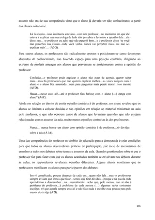 136
assunto não era de sua competência visto que o aluno já deveria ter tido conhecimento a partir
das classes anteriores:
Lá na escola…isso aconteceu este ano…com um professor…no momento em que ele
estava a explicar um meu colega de lado não percebeu e levantou a questão dele…ele
disse epa… sr professor eu acho que não percebi bem…e o professor disse ‗se você
não percebeu nas classes onde você vinha, nunca vai perceber mais, daí não sei
explicar mais‘… (A3G).
Para outros alunos, os professores são radicalmente opostos e posicionam-se como detentores
absolutos de conhecimento, não havendo espaço para uma posição contrária, chegando ao
extremo de proferir ameaças aos alunos que porventura se posicionarem contra a opinião do
professor:
Confusão…o professor pode explicar o aluno não estar de acordo, querer saber
mais…mas há professores que não querem explicar melhor…as vezes zangam com o
aluno e o aluno fica assustado…nem para perguntar mais perde moral…isso mesmo
(A5D).
Haaaa….nesse caso aí?....até o professor fica furioso com o aluno (…) zanga com
aluno‖ (A6C).
Ainda em relação ao direito de emitir opinião contrária à do professor, um aluno revelou que os
alunos se limitam a colocar dúvidas e não opiniões em relação ao material ministrado na aula
pelo professor, e que não ocorrem casos de alunos que levantam questões que não estejam
relacionadas com o assunto da aula, muito menos opiniões contrarias às dos professores:
Nunca… nunca houve um aluno com opinião contrária à do professor…só dúvidas
sobre a aula (A1A).
Uma das competências do professor no âmbito de educação para a democracia é criar condições
para que todos os alunos desenvolvam práticas de participação, por meio de mecanismos de
envolver a todos nos debates sobre temas e assuntos da aula. Quando questionados sobre o que o
professor faz para fazer com que os alunos acanhados também se envolvam nos debates durante
as aulas, os respondentes revelaram opiniões diferentes. Alguns alunos revelaram que os
professores mobilizam os alunos para participarem dos debates:
Isso é complicado, porque depende de cada um…quem não fala…mas os professores
sempre avisam que temos que falar…temos que tirar dúvidas…porque é na escola onde
aprendemos a desenvolver…na…mentalmente…acho que, pelo menos, isso aí não é
problema do professor…é problema de cada pessoa (…) algumas vezes costumam
escolher, vê que aquele sempre está ali e não fala nada e escolhe essa pessoa para pelo
menos dizer algo (A2I).
 