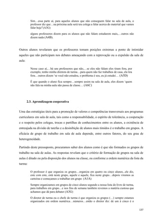 137
Sim…essa parte aí, para aqueles alunos que não conseguem falar na sala de aula, o
professor diz que…na próxima aula será teu colega a falar acerca do material que vamos
falar hoje‖(A3G)
alguns professores dizem para os alunos que não falam estudarem mais,…outros não
dizem nada (A4B).
Outros alunos revelaram que os professores tomam posições extremas a ponto de intimidar
aqueles que não participam nos debates ameaçando com a reprovação ou a expulsão da sala de
aula:
Nesse caso aí,…há uns professores que não,…se eles não falam eles tiram fora, por
exemplo, tenho minha diretora de turma…para quem não faz trabalhos de casa, ela tira
fora…outros dizem ‗se você não estudou, o problema é seu, eu já estudei… (A5D)
É que quando o aluno fica sempre…sempre assim na sala de aula, eles dizem ‗quem
não fala na minha aula não passa de classe… (A6C)
2.3. Aprendizagem cooperativa
Uma das estratégias úteis para a promoção de valores e competências transversais aos programas
curriculares em sala de aula, tais como a responsabilidade, o espírito de tolerância, a cooperação
e o respeito pelos colegas, trocas e partilhas de conhecimentos entre os alunos, a existência de
entreajuda na divisão de tarefas e a desinibição de alunos mais tímidos é o trabalho em grupos. A
eficácia de grupo de trabalho em sala de aula depende, entre outros fatores, do seu grau de
heterogeneidade.
Partindo deste pressuposto, procuramos saber dos alunos como é que são formados os grupos de
trabalho na sala de aulas. As respostas revelam que o critério de formação de grupos na sala de
aulas é ditado ou pela disposição dos alunos na classe, ou conforme a ordem numérica da lista da
turma:
O professor é que organiza os grupos…organiza em quatro ou cinco alunos...ele diz,
este com este, está neste grupo, aquele e aquele, fica neste grupo…depois viramos as
carteiras e começamos a trabalhar em grupo (A1A)
Sempre organizamos em grupos de cinco alunos segundo a nossa lista do livro de turma,
para trabalhos em grupo…e nos fins de semana também revemos a matéria custosa que
achamos que dá para debater (A3G)
O diretor de turma ou o chefe de turma é que organiza os grupos (…) sempre estamos
organizados em ordem numérica…números…então o diretor diz: de um à cinco é o
 