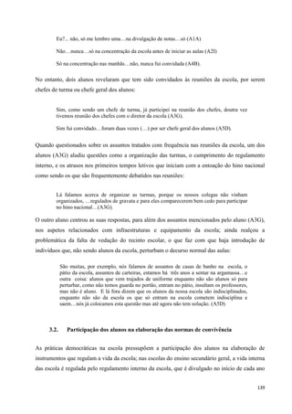 139
Eu?... não, só me lembro uma…na divulgação de notas…só (A1A)
Não…nunca…só na concentração da escola antes de iniciar as aulas (A2I)
Só na concentração nas manhãs…não, nunca fui convidada (A4B).
No entanto, dois alunos revelaram que tem sido convidados às reuniões da escola, por serem
chefes de turma ou chefe geral dos alunos:
Sim, como sendo um chefe de turma, já participei na reunião dos chefes, doutra vez
tivemos reunião dos chefes com o diretor da escola (A3G).
Sim fui convidado…foram duas vezes (…) por ser chefe geral dos alunos (A5D).
Quando questionados sobre os assuntos tratados com frequência nas reuniões da escola, um dos
alunos (A3G) aludiu questões como a organização das turmas, o cumprimento do regulamento
interno, e os atrasos nos primeiros tempos letivos que iniciam com a entoação do hino nacional
como sendo os que são frequentemente debatidos nas reuniões:
Lá falamos acerca de organizar as turmas, porque os nossos colegas não vinham
organizados, …regulados de gravata e para eles comparecerem bem cedo para participar
no hino nacional…(A3G).
O outro aluno centrou as suas respostas, para além dos assuntos mencionados pelo aluno (A3G),
nos aspetos relacionados com infraestruturas e equipamento da escola; ainda realçou a
problemática da falta de vedação do recinto escolar, o que faz com que haja introdução de
indivíduos que, não sendo alunos da escola, perturbam o decurso normal das aulas:
São muitas, por exemplo, nós falamos de assuntos de casas de banho na escola, o
pátio da escola, assuntos de carteiras, estamos há três anos a sentar na argamassa…e
outra coisa: alunos que vem trajados de uniforme enquanto não são alunos só para
perturbar, como não temos guarda no portão, entram no pátio, insultam os professores,
mas não é aluno. E lá fora dizem que os alunos da nossa escola são indisciplinados,
enquanto não são da escola os que só entram na escola cometem indisciplina e
saem…nós já colocamos esta questão mas até agora não tem solução. (A5D)
3.2. Participação dos alunos na elaboração das normas de convivência
As práticas democráticas na escola pressupõem a participação dos alunos na elaboração de
instrumentos que regulam a vida da escola; nas escolas do ensino secundário geral, a vida interna
das escola é regulada pelo regulamento interno da escola, que é divulgado no início de cada ano
 