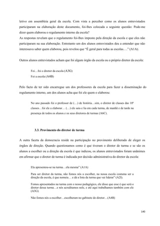 140
letivo em assembleia geral da escola. Com vista a perceber como os alunos entrevistados
participaram na elaboração deste documento, foi-lhes colocada a seguinte questão: Pode-me
dizer quem elaborou o regulamento interno da escola?
As respostas revelam que o regulamento foi-lhes imposto pela direção da escola e que eles não
participaram na sua elaboração. Entretanto um dos alunos entrevistados deu a entender que não
interessava saber quem elaborou, pois revelou que ―É geral para todas as escolas….‖ (A1A).
Outros alunos entrevistados acham que foi algum órgão da escola ou o próprio diretor da escola:
Foi…foi o diretor da escola (A3G)
Foi a escola (A4B)
Pelo facto de ter sido encarregue um dos professores da escola para fazer a disseminação do
regulamento interno, um dos alunos acha que foi ele quem o elaborou:
No ano passado foi o professor de (…) de história…sim, o diretor de classes das 10ª
classes…foi ele a elaborar… (…) ele saía e lia em cada turma, de manhã e de tarde na
presença de todos os alunos e os seus diretores de turmas (A6C).
3.3. Provimento do diretor de turma
A outra faceta da democracia reside na participação no provimento deliberado de eleger os
órgãos de direção. Quando questionamos como é que tiveram o diretor de turma e se são os
alunos a escolher ou a direção da escola é que indicou, os alunos entrevistados foram unânimes
em afirmar que o diretor de turma é indicada por decisão administrativa do diretor da escola:
Ela apresentou-se na turma…ela mesma‖ (A1A)
Para ser diretor da turma, não fomos nós a escolher, na nossa escola costuma ser a
direção da escola, é que nomeia… e dá a lista da turma que vai liderar‖ (A2I).
Fomos apresentados na turma com o nosso pedagógico, ele disse que esse é que será o
diretor dessa turma…e nós acreditamos nele, e até aqui trabalhamos também com ele
(A3G).
Não fomos nós a escolher…escolheram no gabinete do diretor…(A4B)
 