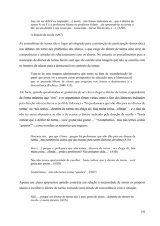 141
Isso vai ser difícil eu responder…é assim…nós fomos indicados só…que o diretor da
turma A ou F é a professora fulana ou professor fulano…ele apresenta-se na turma e
diz: eu sou diretor e sou vosso pai…vossa mãe…até ao fim do ano, (…) (A5D).
A direção da escola (A6C).
As assembleias de turma são o lugar privilegiado para a promoção de participação democrática
nos debates em torno dos problemas dos alunos, o que exige do diretor de turma uma série de
competências e atitudes no relacionamento com os alunos. No entanto, os procedimentos para a
nomeação do diretor de turma fazem com que ele ostente uma imagem que não se concilia com
os intentos de educar para a democracia no contexto de turma:
Trata-se de uma imagem administrativa que estará na base da secundarização do
papel que possa vir a assumir como protagonista da educação para a [democracia]
que se pretende liberta de rituais que originam nos alunos o desinteresse e a
desconfiança (Pacheco, 2000: 113).
De facto, quando questionados se gostariam de ser eles a eleger o diretor de turma, responderam
de forma unânime que ―sim‖ e os argumentos foram várias, entre o fato dos diretores indicados
pela direção não revelarem o perfil de liderança - ‖há professores que não dão para ser diretor de
turma‖ ou ―nós temos…diretora de turma ora chega ali, fala muita coisa…ofende‖ - e o fato de
não ter outra alternativa se não a de aceitar o diretor indicado pela direção da escola - ―basta
indicar que é diretor de turma…você gostar não gostar…‖ ―Gostaríamos, mas não temos costas
‗quentes‘‖ -, como revelam as respostas que seguem:
Gostaria sim…por que é bom…porque há professores que não dão para ser diretor de
turma…mas também há outros que dão mesmo para serem diretores de turma (A1A)
Sim (…) porque a professora que nós temos…diretora de turma…ora chega ali, fala
muita coisa…ofende….então a professora? Não gostamos dela…‖ (A4B)
Nós não temos oportunidade de escolher…basta indicar que é diretor de turma…você
gosta não gostar…(A5D)
Gostaríamos…mas não temos costas ‗quentes‘…(A6C)
Apenas um aluno apresentou opinião contrária em relação à necessidade de serem os próprios
alunos a escolher o diretor de turma, tomando uma atitude de concordância com a situação.
Não, …porque ser diretor de turma não é pelo gosto do aluno…depende do diretor da
escola...é assim mesmo. (A2A)
 