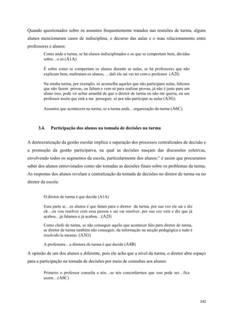 142
Quando questionados sobre os assuntos frequentemente tratados nas reuniões de turma, alguns
alunos mencionaram casos de indisciplina, o decurso das aulas e o mau relacionamento entre
professores e alunos:
Como anda a turma, se há alunos indisciplinados e os que se comportam bem, dúvidas
sobre…e só (A1A)
É sobre como se comportam os alunos durante as aulas, se há professores que não
explicam bem, maltratam os alunos, …dali ele sai vai ter com o professor (A2I)
Na minha turma, por exemplo, só aconselha aqueles que não participam aulas, faltosos
que não fazem provas, ou faltam e vem só para realizar provas, já não é justo para um
aluno isso, pode vir achar amanhã de que o diretor de turma ou não me queria, ou um
professor assim que está a me perseguir, só por não participar as aulas (A3G).
Assuntos que acontecem na turma, se a turma anda…organização da turma (A6C).
3.4. Participação dos alunos na tomada de decisões na turma
A democratização da gestão escolar implica a superação dos processos centralizados de decisão e
a promoção da gestão participatva, na qual as decisões nasçam das discussões coletivas,
envolvendo todos os segmentos da escola, particularmente dos alunos;‖ é assim que procuramos
saber dos alunos entrevistados como são tomadas as decisões finais sobre os problemas da turma.
As respostas dos alunos revelam a centralização da tomada de decisões no diretor de turma ou no
diretor da escola:
O diretor de turma é que decide (A1A)
Essa parte ai…os alunos é que falam para o diretor da turma, por sua vez ele sai e diz
ok…eu vou resolver com essa pessoa e sai vai resolver, por sua vez vem e diz que já
acabou…já falamos e já acabou…(A2I)
Como chefe de turma, se não conseguir aquilo que acontecer falo para diretor de turma,
se diretor de turma também não conseguir, da informação na secção pedagógica e tudo é
resolvido la mesmo. (A3G)
A professora…a diretora de turma é que decide (A4B)
A opinião de um dos alunos e diferente, pois ele acha que a nível da turma, o diretor abre espaço
para a participação na tomada de decisões por meio de consultas aos alunos:
Primeiro o professor consulta a nós…se nós concordarmos que isso pode ser…fica
assim…(A6C)
 