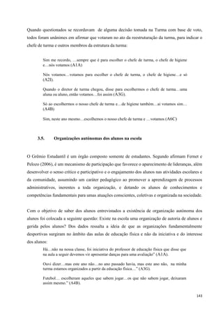 143
Quando questionados se recordavam de alguma decisão tomada na Turma com base de voto,
todos foram unânimes em afirmar que votaram no ato da reestruturação da turma, para indicar o
chefe de turma e outros membros da estrutura da turma:
Sim me recordo, …sempre que é para escolher o chefe de turma, o chefe de higiene
e…nós votamos (A1A)
Nós votamos…votamos para escolher o chefe de turma, o chefe de higiene…e só
(A2I).
Quando o diretor de turma chegou, disse para escolhermos o chefe de turma…uma
aluna ou aluno, então votamos…foi assim (A3G).
Só ao escolhermos o nosso chefe de turma e…de higiene também…ai votamos sim…
(A4B)
Sim, neste ano mesmo…escolhemos o nosso chefe de turma e …votamos (A6C)
3.5. Organizações autónomas dos alunos na escola
O Grêmio Estudantil é um órgão composto somente de estudantes. Segundo afirmam Fernet e
Pelozo (2006), é um mecanismo de participação que favorece o aparecimento de lideranças, além
desenvolver o senso crítico e participativo e o engajamento dos alunos nas atividades escolares e
da comunidade, assumindo um caráter pedagógico ao promover a aprendizagem de processos
administrativos, inerentes a toda organização, e dotando os alunos de conhecimentos e
competências fundamentais para umas atuações conscientes, coletivas e organizada na sociedade.
Com o objetivo de saber dos alunos entrevistados a existência de organização autónoma dos
alunos foi colocada a seguinte questão: Existe na escola uma organização de autoria de alunos e
gerida pelos alunos? Dos dados ressalta a ideia de que as organizações fundamentalmente
desportivas surgiram no âmbito das aulas de educação física e não da iniciativa e do interesse
dos alunos:
Há…não na nossa classe, foi iniciativa do professor de educação física que disse que
na aula a seguir devemos vir apresentar danças para uma avaliação‖ (A1A).
Ouvi dizer…mas este ano não…no ano passado havia, mas este ano não, na minha
turma estamos organizados a partir da educação física…‖ (A3G).
Futebol… escolheram aqueles que sabem jogar…os que não sabem jogar, deixaram
assim mesmo.‖ (A4B).
 