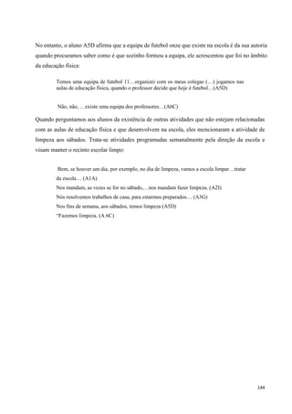 144
No entanto, o aluno A5D afirma que a equipa de futebol onze que existe na escola é da sua autoria
quando procuramos saber como é que sozinho formou a equipa, ele acrescentou que foi no âmbito
da educação física:
Temos uma equipa de futebol 11…organizei com os meus colegas (…) jogamos nas
aulas de educação física, quando o professor decide que hoje é futebol…(A5D)
Não, não, …existe uma equipa dos professores…(A6C)
Quando perguntamos aos alunos da existência de outras atividades que não estejam relacionadas
com as aulas de educação física e que desenvolvem na escola, eles mencionaram a atividade de
limpeza aos sábados. Trata-se atividades programadas semanalmente pela direção da escola e
visam manter o recinto escolar limpo:
Bem, se houver um dia, por exemplo, no dia de limpeza, vamos a escola limpar…tratar
da escola… (A1A)
Nos mandam, as vezes se for no sábado,…nos mandam fazer limpeza. (A2I)
Nós resolvemos trabalhos de casa, para estarmos preparados… (A3G)
Nos fins de semana, aos sábados, temos limpeza (A5D)
―Fazemos limpeza. (A 6C)
 