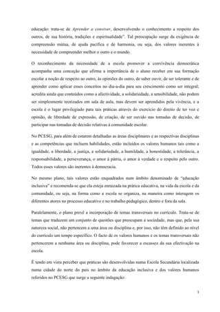 1
educação: trata-se de Aprender a conviver, desenvolvendo o conhecimento a respeito dos
outros, de sua história, tradições e espiritualidade‖. Tal preocupação surge da exigência de
compreensão mútua, de ajuda pacífica e de harmonia, ou seja, dos valores inerentes à
necessidade de compreender melhor o outro e o mundo.
O reconhecimento da necessidade de a escola promover a convivência democrática
acompanha uma conceção que afirma a importância de o aluno receber em sua formação
escolar a noção de respeito ao outro, às opiniões do outro, de saber ouvir, de ser tolerante e de
aprender como aplicar esses conceitos no dia-a-dia para seu crescimento como ser integral;
acredita ainda que conteúdos como a afectividade, a solidariedade, a sensibilidade, não podem
ser simplesmente teorizados em sala de aula, mas devem ser aprendidos pela vivência, e a
escola é o lugar privilegiado para tais práticas através do exercício do direito de ter voz e
opinião, de liberdade de expressão, de criação, de ser ouvido nas tomadas de decisão, de
participar nas tomadas de decisão relativas à comunidade escolar.
No PCESG, para além de estarem detalhadas as áreas disciplinares e as respectivas disciplinas
e as competências que incluem habilidades, estão incluídos os valores humanos tais como a
igualdade, a liberdade, a justiça, a solidariedade, a humildade, a honestidade, a tolerância, a
responsabilidade, a perseverança, o amor à pátria, o amor à verdade e o respeito pelo outro.
Todos esses valores são inerentes à democracia.
No mesmo plano, tais valores estão enquadrados num âmbito denominado de ―educação
inclusiva‖ e recomenda-se que ela esteja enraizada na prática educativa, na vida da escola e da
comunidade, ou seja, na forma como a escola se organiza, na maneira como interagem os
diferentes atores no processo educativo e no trabalho pedagógico, dentro e fora da sala.
Paralelamente, o plano prevê a incorporação de temas transversais no currículo. Trata-se de
temas que traduzem um conjunto de questões que preocupam a sociedade, mas que, pela sua
natureza social, não pertencem a uma área ou disciplina e, por isso, não têm definido ao nível
do currículo um tempo específico. O facto de os valores humanos e os temas transversais não
pertencerem a nenhuma área ou disciplina, pode favorecer a escassez da sua efectivação na
escola.
É tendo em vista perceber que práticas são desenvolvidas numa Escola Secundária localizada
numa cidade do norte do país no âmbito da educação inclusiva e dos valores humanos
referidos no PCESG que surge a seguinte indagação:
 