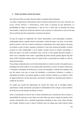 146
4. Síntese das ideias centrais dos alunos
Das entrevistas feitas aos alunos ficaram retidas as seguintes ideias principais:
Em todos os depoimentos estão patentes valores inerentes à democracia, tais como, liberdade, paz,
justiça, direitos humanos e independência, assim como as perceção de que democracia é a
possibilidade de eleger os representantes, o que nos leva a inferir que, na perceção dos alunos
entrevistados, a democracia reside não maneira como as pessoas se relacionam no convívio de cada
dia na escolha do que deve representar os interesses da maioria.
No que diz respeito ao significado dos valores democráticos como participação, tolerância,
solidariedade, direito a opinião, direito a associação e direito de eleger e ser eleito, de um modo
geral foi notório o fato de os alunos conceberem a participação como sendo apenas a presença
em reuniões e outros eventos, enquanto a tolerância é vista como sinónimo de perdão; os alunos
associam ao valor solidariedade o ato de ajudar e prestar socorro as pessoas necessitadas; o
direito de eleger e ser eleito é entendido como o ato de ir votar quando decorrem eleições; o
saber ouvir é entendido como sendo a capacidade de prestar atenção quando alguém fala pelo
aluno (A5D). Entretanto nenhum aluno foi capaz de dar a sua perceção em relação ao valor do
direito de associação.
No que tange à educação para a convivência democrática no contexto escolar, ficou patente que a
abordagem dos temas relativos a essa matéria pelos professores é escassa. Os alunos referem que
é sobretudo na disciplina de história que os temas são abordados. Contudo ficou também claro
que das poucas vezes que os temas são abordados, os professores limitam-se a explicar o
significado dos termos e isso apenas quando os alunos solicitam. Saliente-se, no entanto, o facto
de alguns professores, na ótica dos alunos, recorrerem a exemplos de vida prática para explicar o
sentido de tais termos.
Um aspeto que ressalta dos depoimentos da maioria dos alunos são as atividades prático-
experienciais viradas unicamente à prestação de solidariedade moral a colegas e outros membros
da escola em caso de situações de doença ou morte.
Sobre a comunicação na sala de aula os alunos afirmaram que os professores dão aos alunos a
oportunidade de expressar as suas ideias, mas tudo indica que trata-se apenas de opiniões sobre
assuntos relacionados com o conteúdo programático abordado na aula, como colocar dúvidas,
por exemplo. Saliente-se que os alunos revelaram casos de colegas que, tendo expresso ideias
 