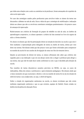 147
que tinha uma relação com a aula ou contrárias às do professor, foram ameaçados de expulsão da
sala ou de reprovação.
No caso das estratégias usados pelos professores para envolver todos os alunos da turma nas
discussões e debates na sala de aula, ficou a ideia de que a estratégia de mobilização e indicação
direta aos alunos que não se envolvem constituem estratégias predominantes e há poucos casos
de ameaças de reprovação.
Relativamente aos critérios de formação de grupos de trabalho na sala de aula, no âmbito da
aprendizagem cooperativa, os alunos apontam o critério da lista nominal no livro de registo de
aula e a forma aleatória.
Os alunos revelaram que não há participação direta na tomada de decisões na escola e que este é
feito mediante a representação pelos delegados de turma ou chefes de turma, eleitos por voto
dreto nas turmas. Revelaram ainda que das poucas vezes que foram solicitados para comparecer
na reunião da escola foi nas sessões de divulgação de notas nos fins do trimestre letivo.
Quanto ao provimento do diretor de turma, os alunos afirmaram não saber que critérios são
seguidos para a sua indicação e que era seu desejo serem eles a eleger o professor para dirigir a
sua turma, mas que não há nada fazer senão conformar-se com o que é decidido pela direção da
escola.
Nas reuniões de turma discutem-se assuntos previstos no RESG, ou seja, os casos de
indisciplina, faltas dos alunos e professores e aproveitamento pedagógico. Revelaram ainda que
o único momento em que exerceram o direito a voto na reunião de turma foi no ato de eleição do
chefe de turma e seu coadjuvante, ou seja, o chefe de higiene.
Sobre a criação de organizações autónomas na escola, os alunos revelaram que não existe
nenhuma organização autónoma e que as que existem, equipas de futebol, foram criadas no
âmbito da disciplina de educação física
 