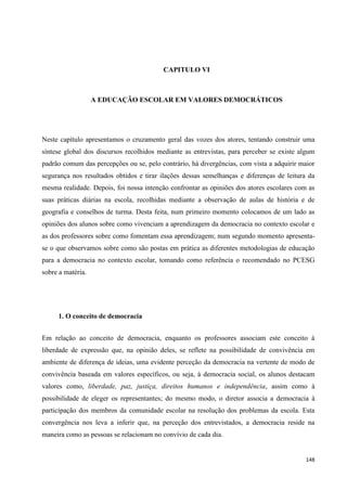 148
CAPITULO VI
A EDUCAÇÃO ESCOLAR EM VALORES DEMOCRÁTICOS
Neste capítulo apresentamos o cruzamento geral das vozes dos atores, tentando construir uma
síntese global dos discursos recolhidos mediante as entrevistas, para perceber se existe algum
padrão comum das percepções ou se, pelo contrário, há divergências, com vista a adquirir maior
segurança nos resultados obtidos e tirar ilações dessas semelhanças e diferenças de leitura da
mesma realidade. Depois, foi nossa intenção confrontar as opiniões dos atores escolares com as
suas práticas diárias na escola, recolhidas mediante a observação de aulas de história e de
geografia e conselhos de turma. Desta feita, num primeiro momento colocamos de um lado as
opiniões dos alunos sobre como vivenciam a aprendizagem da democracia no contexto escolar e
as dos professores sobre como fomentam essa aprendizagem; num segundo momento apresenta-
se o que observamos sobre como são postas em prática as diferentes metodologias de educação
para a democracia no contexto escolar, tomando como referência o recomendado no PCESG
sobre a matéria.
1. O conceito de democracia
Em relação ao conceito de democracia, enquanto os professores associam este conceito à
liberdade de expressão que, na opinião deles, se reflete na possibilidade de convivência em
ambiente de diferença de ideias, uma evidente perceção da democracia na vertente de modo de
convivência baseada em valores específicos, ou seja, à democracia social, os alunos destacam
valores como, liberdade, paz, justiça, direitos humanos e independência, assim como à
possibilidade de eleger os representantes; do mesmo modo, o diretor associa a democracia à
participação dos membros da comunidade escolar na resolução dos problemas da escola. Esta
convergência nos leva a inferir que, na perceção dos entrevistados, a democracia reside na
maneira como as pessoas se relacionam no convívio de cada dia.
 