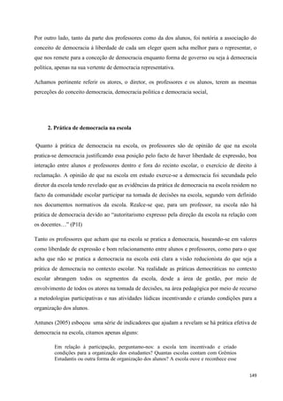 149
Por outro lado, tanto da parte dos professores como da dos alunos, foi notória a associação do
conceito de democracia à liberdade de cada um eleger quem acha melhor para o representar, o
que nos remete para a conceção de democracia enquanto forma de governo ou seja à democracia
política, apenas na sua vertente de democracia representativa.
Achamos pertinente referir os atores, o diretor, os professores e os alunos, terem as mesmas
perceções do conceito democracia, democracia politica e democracia social,
2. Prática de democracia na escola
Quanto à prática de democracia na escola, os professores são de opinião de que na escola
pratica-se democracia justificando essa posição pelo facto de haver liberdade de expressão, boa
interação entre alunos e professores dentro e fora do recinto escolar, o exercício de direito à
reclamação. A opinião de que na escola em estudo exerce-se a democracia foi secundada pelo
diretor da escola tendo revelado que as evidências da prática de democracia na escola residem no
facto da comunidade escolar participar na tomada de decisões na escola, segundo vem definido
nos documentos normativos da escola. Realce-se que, para um professor, na escola não há
prática de democracia devido ao ―autoritarismo expresso pela direção da escola na relação com
os docentes…‖ (P1I)
Tanto os professores que acham que na escola se pratica a democracia, baseando-se em valores
como liberdade de expressão e bom relacionamento entre alunos e professores, como para o que
acha que não se pratica a democracia na escola está clara a visão reducionista do que seja a
prática de democracia no contexto escolar. Na realidade as práticas democráticas no contexto
escolar abrangem todos os segmentos da escola, desde a área de gestão, por meio de
envolvimento de todos os atores na tomada de decisões, na área pedagógica por meio de recurso
a metodologias participativas e nas atividades lúdicas incentivando e criando condições para a
organização dos alunos.
Antunes (2005) esboçou uma série de indicadores que ajudam a revelam se há prática efetiva de
democracia na escola, citamos apenas alguns:
Em relação à participação, perguntamo-nos: a escola tem incentivado e criado
condições para a organização dos estudantes? Quantas escolas contam com Grêmios
Estudantis ou outra forma de organização dos alunos? A escola ouve e reconhece esse
 