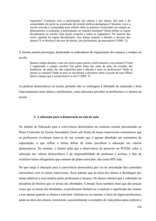 150
segmento? Contamos com a participação dos alunos e das alunas, dos pais e da
comunidade em geral na construção do projeto político-pedagógico? Quantas vezes a
escola convida a comunidade para refletir sobre as práticas vivenciadas em relação ao
planeamento, à avaliação, à participação, às relações humanas? Quem define as regras
disciplinares na escola? Elas dizem respeito a todos os segmentos? Na maioria das
vezes, quando há regras disciplinares, elas dizem respeito a direitos e deveres dos
alunos? E os direitos e deveres do diretor, dos professores, da merendeira? (2005: 3).
A mesma autoria prossegue, destacando os indicadores de organização dos espaços e tempos na
escola:
Quanto tempo durante o ano ela reserva para pensar coletivamente o seu projeto? Como
é organizado o espaço escolar? Em geral, além das salas de aula, da cozinha, dos
banheiros, do pátio, há sala específica para a direção e para os professores? Onde os
alunos se reúnem? Onde os pais se encontram e discutem sobre a escola de seus filhos?
Qual o espaço que a escola reserva a eles? (2005: 3).
As práticas democráticas na escola, portanto não se restringem à liberdade de expressão e bom
relacionamento entre alunos e professores, como deixaram perceber os professores e o diretor da
escola.
3. A educação para a democracia na sala de aula
No âmbito de Educação para a convivência democrática no contexto escolar preconizado no
Plano Curricular do Ensino Secundário Geral sob forma de temas transversais constatamos que
os professores revelaram tratar-se de um assunto que é apenas abordado em seminários de
capacitação, o que reflete a forma difusa de como percebem a educação em valores
democráticos. No entanto, o diretor acha que a observância do prescrito no PCESG sobre a
educação em valores democráticos é da responsabilidade do professor e acentua o fato de
existirem temas obrigatórias que constam do plano curricular, tais como HIV sida.
No que tange à educação para a convivência democrática por via de articulação dos conteúdos
curriculares com os temas transversais, ficou patente que na ótica dos alunos a abordagem dos
temas relativos a essa matéria pelos professores é escassa. Os alunos referem que é sobretudo na
disciplina de história que os temas são abordados. Contudo ficou também claro que das poucas
vezes que os temas são abordados, os professores limitam-se a explicar o significado dos termos
e isso apenas quando os alunos a solicitam. Saliente-se, no entanto, o facto de alguns professores,
ainda na ótica dos alunos, recorrerem, ocasionalmente a exemplos de vida prática para explicar o
 