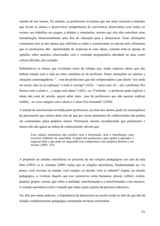 151
sentido de tais termos. No entanto, os professores revelaram que nas aulas recorrem a métodos
que levam os alunos a desenvolver competências de convivência democrática com realce ao
recurso aos trabalhos em grupos, a debates e simulações, mesmo que eles não concebam estas
metodologias intencionalmente para fins de educação para a democracia. Estas afirmações
contrastam com as dos alunos que referindo-se sobre a comunicação na sala de aula, afirmaram
que os professores dão oportunidade de expressar as suas ideias, contudo trata-se apenas de
opiniões sobre assuntos relacionados com o conteúdo programático abordado na aula, como
colocar dúvidas, por exemplo.
Salientem-se os alunos que revelaram casos de colegas que, tendo expresso ideias que não
tinham relação com a aula ou eram contrárias às do professor, foram ameaçados ou sujeitos a
situações constrangedoras: ―…mas há professores que não compreendem e que dizem ‗isso pode
ser assim, mas eu já expliquei‘ o resto é consigo" (A2I); ― nesse caso aí?....até o professor fica
furioso com o aluno (…) zanga com aluno‖ (A6C), ou ―Confusão…o professor pode explicar o
aluno não estar de acordo, querer saber mais…mas há professores que não querem explicar
melhor…as vezes zangam com o aluno e o aluno fica assustado‖ (A5D).
A atitude de autoritarismo revelada pelos professores, na ótica dos alunos, pode ser consequência
do preconceito que muitos deles têm de que por serem detentores do conhecimento não podem
ser contrariados pelos próprios alunos. Perrenoud, mesmo reconhecendo que professores e
alunos não são iguais na ordem de conhecimento, adverte que
Essa relação assimétrica não justifica nem a dominação, nem a humilhação, nem
exercício arbitrário de autoridade. O papel dos professores, para ajudar a aprender, é
negociar tudo o que pode ser negociado sem comprometer seus próprios direitos e sua
missão. (2005: 141)
A propósito de atitudes autoritárias no processo de nas relações pedagógicas em sala de aula
Paro (1993) cit in Antunes (2005) realça que as relações autoritárias, fundamentadas no ―eu
penso, você executa; eu mando, você cumpre; eu decido, você se submete‖ negam, na relação
pedagógica, a vivência daquilo que nos caracteriza como humanos: pensar, refletir, avaliar,
projetar, propor, recriar, agir sobre a realidade, transformando-a e transformando a nós mesmos.
A relação autoritária exclui e impede que todos sejam sujeitos do processo educativo.
Ou, dito por outras palavras, a importância da democracia na escola reside no fato de que não há
relação verdadeiramente pedagógica estruturada em bases autoritárias.
 