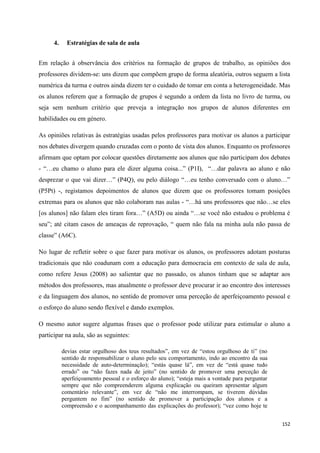 152
4. Estratégias de sala de aula
Em relação à observância dos critérios na formação de grupos de trabalho, as opiniões dos
professores dividem-se: uns dizem que compõem grupo de forma aleatória, outros seguem a lista
numérica da turma e outros ainda dizem ter o cuidado de tomar em conta a heterogeneidade. Mas
os alunos referem que a formação de grupos é segundo a ordem da lista no livro de turma, ou
seja sem nenhum critério que preveja a integração nos grupos de alunos diferentes em
habilidades ou em género.
As opiniões relativas às estratégias usadas pelos professores para motivar os alunos a participar
nos debates divergem quando cruzadas com o ponto de vista dos alunos. Enquanto os professores
afirmam que optam por colocar questões diretamente aos alunos que não participam dos debates
- ―…eu chamo o aluno para ele dizer alguma coisa...‖ (P1I), ―…dar palavra ao aluno e não
desprezar o que vai dizer…‖ (P4Q), ou pelo diálogo ―…eu tenho conversado com o aluno…‖
(P5Pt) -, registamos depoimentos de alunos que dizem que os professores tomam posições
extremas para os alunos que não colaboram nas aulas - ―…há uns professores que não…se eles
[os alunos] não falam eles tiram fora…‖ (A5D) ou ainda ―…se você não estudou o problema é
seu‖; até citam casos de ameaças de reprovação, ― quem não fala na minha aula não passa de
classe‖ (A6C).
No lugar de refletir sobre o que fazer para motivar os alunos, os professores adotam posturas
tradicionais que não coadunam com a educação para democracia em contexto de sala de aula,
como refere Jesus (2008) ao salientar que no passado, os alunos tinham que se adaptar aos
métodos dos professores, mas atualmente o professor deve procurar ir ao encontro dos interesses
e da linguagem dos alunos, no sentido de promover uma perceção de aperfeiçoamento pessoal e
o esforço do aluno sendo flexível e dando exemplos.
O mesmo autor sugere algumas frases que o professor pode utilizar para estimular o aluno a
participar na aula, são as seguintes:
devias estar orgulhoso dos teus resultados‖, em vez de ―estou orgulhoso de ti‖ (no
sentido de responsabilizar o aluno pelo seu comportamento, indo ao encontro da sua
necessidade de auto-determinação); ―estás quase lá‖, em vez de ―está quase tudo
errado‖ ou ―não fazes nada de jeito‖ (no sentido de promover uma perceção de
aperfeiçoamento pessoal e o esforço do aluno); ―esteja mais a vontade para perguntar
sempre que não compreenderem alguma explicação ou queiram apresentar algum
comentário relevante‖, em vez de ―não me interrompam, se tiverem dúvidas
perguntem no fim‖ (no sentido de promover a participação dos alunos e a
compreensão e o acompanhamento das explicações do professor); ―vez como hoje te
 