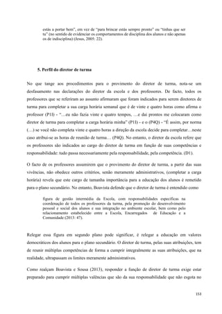153
estás a portar bem‖, em vez de ―para brincar estás sempre pronto‖ ou ―tinhas que ser
tu‖ (no sentido de evidenciar os comportamentos de disciplina dos alunos e não apenas
os de indisciplina) (Jesus, 2005: 22).
5. Perfil do diretor de turma
No que tange aos procedimentos para o provimento do diretor de turma, nota-se um
desfasamento nas declarações do diretor da escola e dos professores. De facto, todos os
professores que se referiram ao assunto afirmaram que foram indicados para serem diretores de
turma para completar a sua carga horária semanal que é de vinte e quatro horas como afirma o
professor (P1I) - ―…eu não fazia vinte e quatro tempos, …e dai prontos me colocaram como
diretor de turma para completar a carga horária minha‖ (P1I) - e o (P4Q) - ―É assim, por norma
(…) se você não completa vinte e quatro horas a direção da escola decide para completar…neste
caso atribui-se as horas de reunião de turma… (P4Q). No entanto, o diretor da escola refere que
os professores são indicados ao cargo do diretor de turma em função de suas competências e
responsabilidade: tudo passa necessariamente pela responsabilidade, pela competência. (D1).
O facto de os professores assumirem que o provimento do diretor de turma, a partir das suas
vivências, não obedece outros critérios, senão meramente administrativos, (completar a carga
horária) revela que este cargo de tamanha importância para a educação dos alunos é remetido
para o plano secundário. No entanto, Boavista defende que o diretor de turma é entendido como
figura de gestão intermédia da Escola, com responsabilidades específicas na
coordenação de todos os professores da turma, pela promoção do desenvolvimento
pessoal e social dos alunos e sua integração no ambiente escolar, bem como pelo
relacionamento estabelecido entre a Escola, Encarregados de Educação e a
Comunidade (2013: 47).
Relegar essa figura em segundo plano pode significar, é relegar a educação em valores
democráticos dos alunos para o plano secundário. O diretor de turma, pelas suas atribuições, tem
de reunir múltiplas competências de forma a cumprir integralmente as suas atribuições, que na
realidade, ultrapassam os limites meramente administrativos.
Como realçam Boavista e Sousa (2013), responder a função de diretor de turma exige estar
preparado para cumprir múltiplas valências que são da sua responsabilidade que não esgota no
 