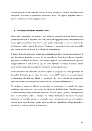 154
conhecimento das normas da escola; o diretor de turma necessita de ter visão integrada de todos
os recursos da escola e da comunidade educativa de modo a ser capaz de responder a todos os
desafios do desenvolvimento integral do aluno.
5. Participação dos alunos na vida da escola
Em relação a participação dos alunos na vida da escola, os depoimentos dos alunos divergem
quando cruzadas com as do diretor que afirma haver participação de toda a comunidade escolar
na resolução dos problemas da escola: ―…acho que há participação de todos na resolução dos
problemas da escola …a partir dos alunos…‖ enquanto os alunos dizem terem sido convidados
para reunião, apenas por ocasião de divulgação de notas na escola.
O diretor da escola apoia-se no modelo de participação dos alunos nas escolas secundárias do
país formalmente instituído por meio de representação nos Conselhos da Escola; segundo o
Regulamento do Ensino Secundário Geral, naquele órgão os alunos são representados por dois
colegas sendo um de cada ciclo, ou seja, um aluno representa os colegas da oitava à décima
classe e outro, representa os das décimas primeiras à décima segunda classe.
Como constatamos nas entrevistas aos alunos, apenas os delegados dos alunos participam dos
Conselhos da Escola, que na otica de Afonso e Lima (1990) trata-se de uma participação
regulamentada (formal) que admite a intervenção dos atores através de representação
(representativa) e sem ações concretas no processo de tomada de decisões (passiva).
Na verdade, as entrevistas dão-nos as perceções, os sentimentos e as opiniões dos atores
escolares e remetem-nos quer para o plano das orientações do Ministério da Educação quer para
o plano das orientações (re)formuladas da escola e dos seus órgãos. Querendo ainda aprofundar
mais o conhecimento sobre a educação nos valores democráticos na escola em estudo,
decidimos, por um lado, analisar as orientações que os professores recebem nesta matéria e
observar como os professores e alunos põem em prática a educação em valores democráticos
prevista no PCESG, no contexto de sala de aula.
 